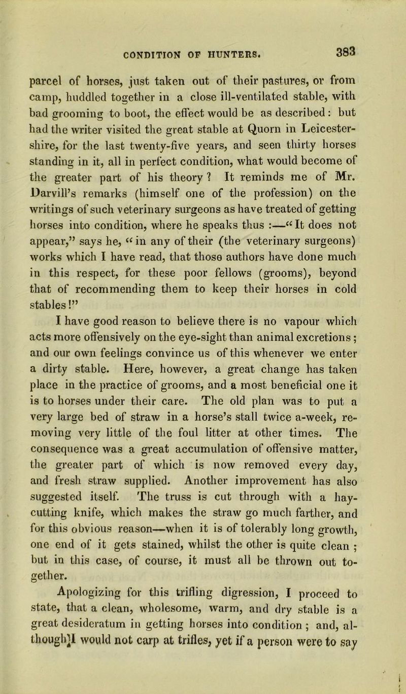 parcel of horses, just taken out of their pastures, or from camp, huddled together in a close ill-ventilated stable, with bad grooming to boot, the effect would be as described: but had the writer visited the great stable at Quorn in Leicester- shire, for the last twenty-five years, and seen thirty horses standing in it, all in perfect condition, what would become of the greater part of his theory ? It reminds me of Mr. Darvill’s remarks (himself one of the profession) on the writings of such veterinary surgeons as have treated of getting horses into condition, where he speaks thus :—‘‘ It does not appear,” says he, in any of their (the veterinary surgeons) works which I have read, that those authors have done much in this respect, for these poor fellows (grooms), beyond that of recommending them to keep their horses in cold stables!” I have good reason to believe there is no vapour which acts more offensively on the eye-sight than animal excretions; and our own feelings convince us of this whenever we enter a dirty stable. Here, however, a great change has taken place in the practice of grooms, and a most beneficial one it is to horses under their care. The old plan was to put a very large bed of straw in a horse’s stall twice a-week, re- moving very little of the foul litter at other times. The consequence was a great accumulation of offensive matter, the greater part of which is now removed every day, and fresh straw supplied. Another improvement has also suggested itself. The truss is cut through with a hay- cutting knife, which makes the straw go much farther, and for this obvious reason—when it is of tolerably long growth, one end of it gets stained, whilst the other is quite clean ; but in this case, of course, it must all be thrown out to- gether. Apologizing for this trifling digression, I proceed to state, that a clean, wholesome, warm, and dry stable is a great desideratum in getting horses into condition ; and, al- though]! would not carp at trifles, yet if a person were to say