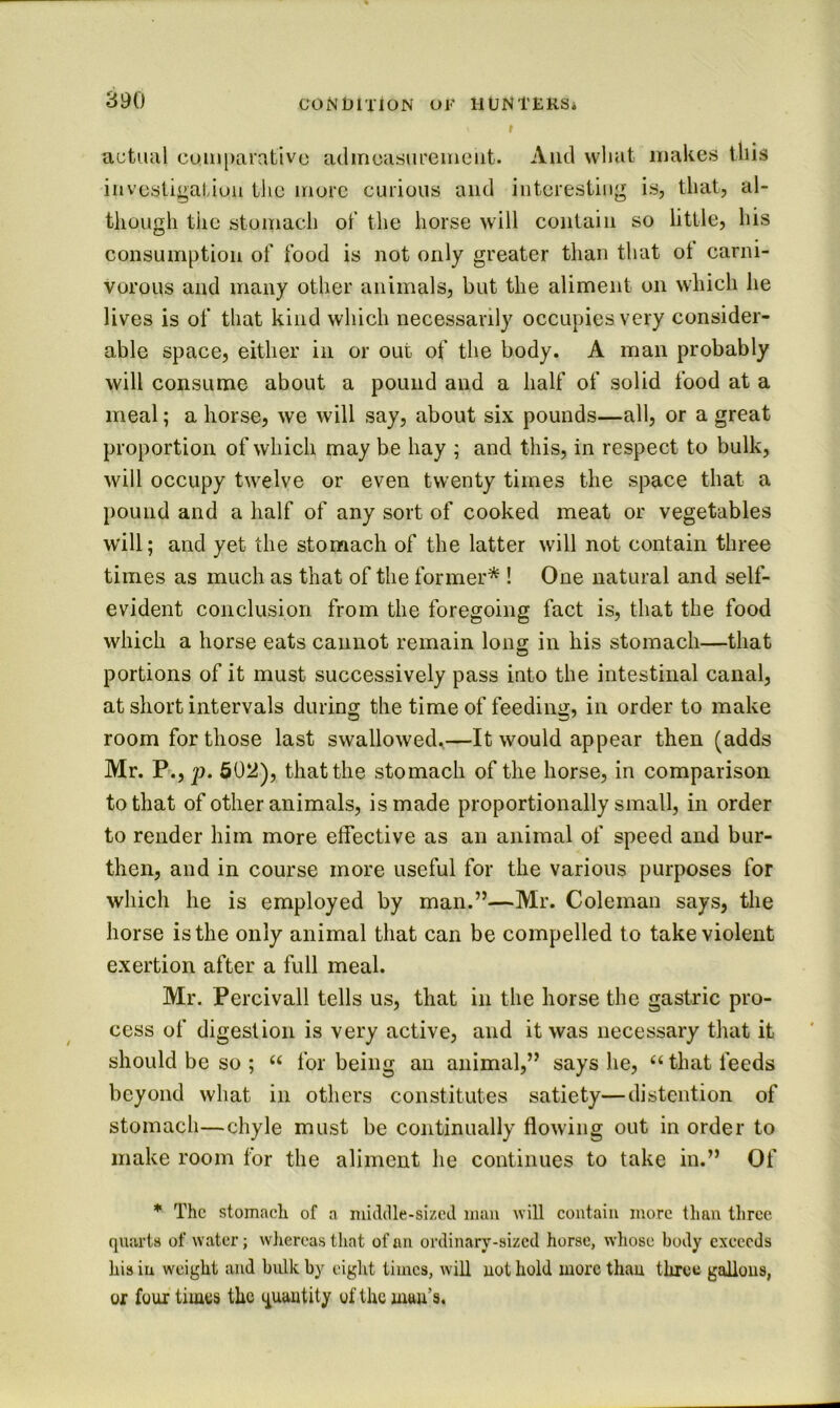 f actual com[)arativc adincasurcineiit. Aiul wliat makes this iiivcstigatiou tlie more curious and iiiteresiiiig is, that, al- though the stomach ot‘ the horse will contain so little, his consumption of food is not only greater than that ol carni- vorous and many other animals, but the aliment on which he lives is of that kind which necessarily occupies very consider- able space, either in or out of the body. A man probably will consume about a pound and a half of solid food at a meal; a horse, we will say, about six pounds—all, or a great proportion of which may be hay ; and this, in respect to bulk, will occupy twelve or even twenty times the space that a pound and a half of any sort of cooked meat or vegetables will; and yet the stomach of the latter will not contain three times as much as that of the former* ! One natural and self- evident conclusion from the foregoing fact is, that the food which a horse eats cannot remain Ions in his stomach—that portions of it must successively pass into the intestinal canal, at short intervals during the time of feeding, in order to make room for those last swallowed.—It would appear then (adds Mr. F., p. 602), that the stomach of the horse, in comparison to that of other animals, is made proportionally small, in order to render him more effective as an animal of speed and bur- then, and in course more useful for the various purposes for which he is employed by man.”—Mr. Coleman says, the horse is the only animal that can be compelled to take violent exertion after a full meal. Mr. Percivall tells us, that in the horse the gastric pro- cess of digestion is very active, and it was necessary that it should be so ; “ for being an animal,” says he, “ that feeds beyond what in others constitutes satiety—distention of stomach—chyle must be continually flowing out in order to make room for the aliment he continues to take in.” Of * The stomach of a muldle-sizcd man will contain more than three qnai’ts of water; wliereas that of an ordinary-sized horse, whose body exceeds his iu weight and bulk by eight times, will not hold more than tliree gallons, or four times the quantity of the man’s.