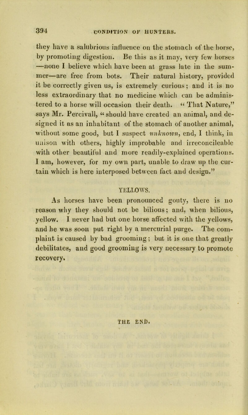 they have a salubrious inlluence on the stomach of the horse, by promoting digestion. Be tliis as it may, very few horses —none I believe which have been at grass late in the sum- mer—are free from bots. Their natural history, provided it be correctly given us, is extremely curious; and it is no less extraordinary that no medicine which can be adminis- tered to a horse will occasion their death. That Nature,” says Mr. Percivall, “ should have created an animal, and de- signed it as an inhabitant of the stomach of another animal, without some good, but I suspect unknown, end, I think, in unison with others, highly improbable and irreconcileable with other beautiful and more readily-explained operations. I am, however, for my own part, unable to draw up the cur- tain which is here interposed between fact and design.” YELLOWS. As horses have been pronounced gouty, there is no reason why they should not be bilious; and, when bilious, yellow. I never had but one horse affected with the yellows, and he was soon put right by a mercurial purge* The com- plaint is caused by bad grooming; but it is one that greatly debilitates, and good grooming is very necessary to promote recovery* The end.