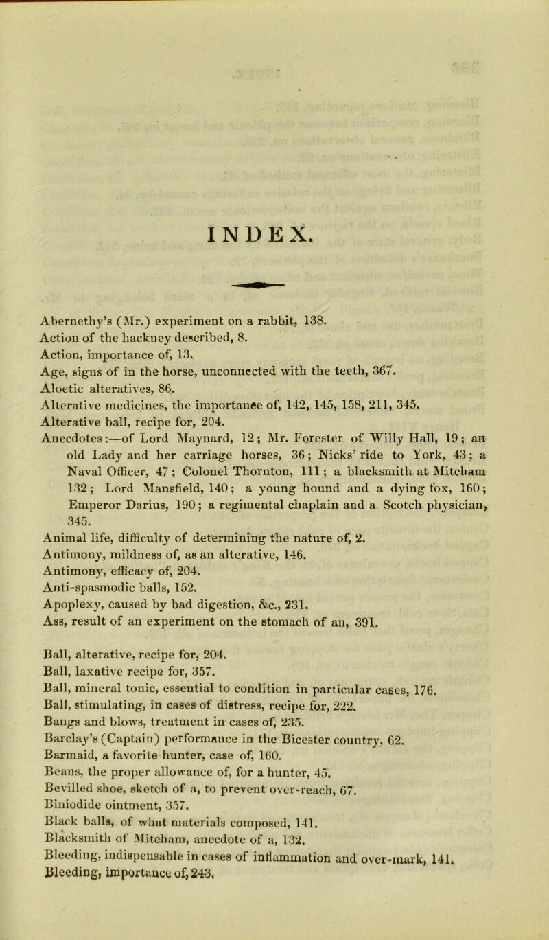 INDEX Abernethy’s (Mr.) experiment on a rabbit, 138. Action of the hackney described, 8. Action, importance of, 13. Age, signs of in the horse, unconnected with the teeth, 367. Aloetic alteratives, 86. Alterative medicines, the importance of, 142, 145, 158, 211, 345. Alterative ball, recipe for, 204. Anecdotes:—of Lord Maynard, 12; Mr. Forester of Willy Hall, 19 ; an old Lady and her carriage horses, 36; Nicks’ ride to York, 43; a Naval Officer, 47; Colonel Thornton, 111; a blacksmith at JMitcham 132; Lord Mansfield, 140; a young hound and a dying fox, 160; Emperor Darius, 190; a regimental chaplain and a Scotch physician, 345. Animal life, difficulty of determining the nature of, 2. Antimony, mildness of, as an alterative, 146. Antimony, efficacy of, 204. Anti-spasmodic balls, 152. Apoplexy, caused by bad digestion, &c., 231. Ass, result of an experiment on the stomach of an, 391. Ball, alterative, recipe for, 204. Ball, laxative recipe for, 357. Ball, mineral tonic, essential to condition in particular cases, 176. Ball, stimulating, in cases of distress, recipe for, 222. Bangs and blows, treatment in cases of, 235. Barclay’s (Captain) performance in the Bicester country, 62. Barmaid, a favorite hunter, case of, 160. Beaus, the proper allowance of, for a hunter, 45. Bevilled shoe, sketch of a, to prevent over-reach, 67. Biniodide ointment, 357. Black balls, of wliat materials composed, 141. Blacksmith of Mitcham, anecdote of a, 132. Bleeding, indispensable incases of inflammation and over-mark, 141. Bleeding, importance of, 243.