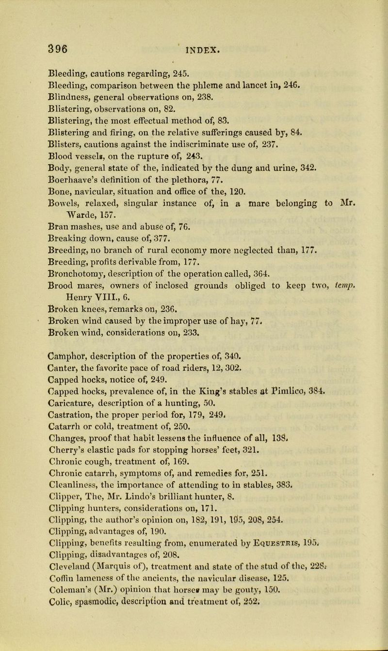Bleeding, cautions regarding, 245. Bleeding, comparison between the phleme and lancet in, 246. Blindness, general observations on, 238. Blistering, observations on, 82. Blistering, the most effectual method of, 83. Blistering and firing, on the relative sufferings caused by, 84. Blisters, cautions against the indiscriminate use of, 237. Blood vessels, on the rupture of, 243. Body, general state of the, indicated by the dung and urine, 342. Boerhaave’s definition of the plethora, 77. Bone, navicular, situation and ofBce of the, 120. Bowels, relaxed, singular instance of, in a mare belonging to Mr. Warde, 157. Bran mashes, use and abuse of, 76. Breaking down, cause of, 377. Breeding, no branch of rural economy more neglected than, 177. Breeding, profits derivable from, 177. Bronchotoray, description of the operation called, 364. Brood mares, owners of inclosed grounds obliged to keep two, temp. Henry VIII., 6. Broken knees, remarks on, 236. Broken wind caused by the improper use of hay, 77. Broken wind, considerations on, 233. Camphor, description of the properties of, 340. Canter, the favorite pace of road riders, 12, 302. Capped hocks, notice of, 249. Capped hocks, prevalence of, in the King’s stables at Pimlico, 384. Caricature, description of a hunting, 50. Castration, the proper period for, 179, 249. Catarrh or cold, treatment of, 250. Changes, proof that habit lessens the influence of all, 138. Cherry’s elastic pads for stopping horses’ feet, 321. Chronic cough, treatment of, 169. Chronic catarrh, symptoms of, and remedies for, 251. Cleanliness, the importance of attending to in stables, 383. Clipper, The, Mr. Lindo’s brilliant hunter, 8. Clipping hunters, considerations on, 171. Clipping, the author’s opinion on, 182, 191, 195, 208, 254. Clipping, advantages of, 190. Clipping, benefits resulting from, enumerated by Equestris, 195. Clipping, disadvantages of, 208. Cleveland (Marquis of), treatment and state of the stud of the, 228.- Coflin lameness of the ancients, the navievdar disease, 125. Coleman’s (Mr.) opinion that horse* may be gouty, 150. Colic, spasmodic, description and tfcatment of, 252.