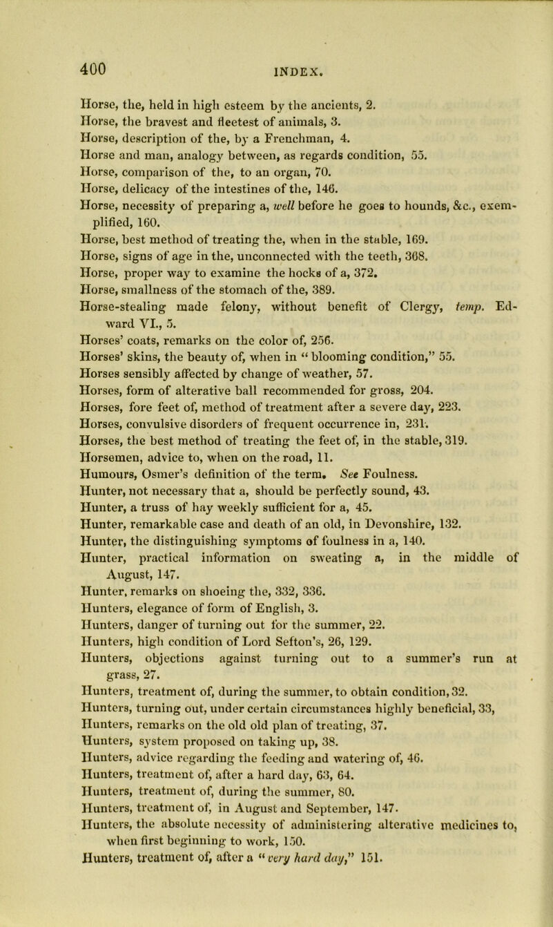 Horse, the, held in high esteem by the ancients, 2. Horse, the bravest and fleetest of animals, 3. Horse, description of the, by a Frenchman, 4. Horse and man, analogy between, as regards condition, 55. Horse, comparison of the, to an organ, 70. Horse, delicacy of the intestines of the, 146. Horse, necessity of preparing a, well before he goes to hounds, &c., exem- plified, 160. Horse, best method of treating the, when in the stable, 169. Horse, signs of age in the, unconnected with the teeth, 368. Horse, proper way to examine the hocks of a, 372, Horse, smallness of the stomach of the, 389. Horse-stealing made felony, without benefit of Clergy, temp. Ed- ward VI., 5. Horses’ coats, remarks on the color of, 256. Horses’ skins, the beauty of, when in “ blooming condition,” 55. Horses sensibly affected by change of weather, 57. Horses, form of alterative ball recommended for gross, 204. Horses, fore feet of, method of treatment after a severe day, 223. Horses, convulsive disorders of frequent occurrence in, 231. Horses, the best method of treating the feet of, in the stable, 319. Horsemen, advice to, when on the road, 11. Humours, Osmer’s definition of the terra. Sec Foulness. Hunter, not necessary that a, should be perfectly sound, 43. Hunter, a truss of hay weekly sufficient for a, 45. Hunter, remarkable case and death of an old, in Devonshire, 132. Hunter, the distinguishing symptoms of foulness in a, 140. Hunter, practical information on sweating a, in the middle of August, 147. Hunter, remarks on shoeing the, 332, 336. Hunters, elegance of form of Englisli, 3. Hunters, danger of turning out for the summer, 22. Hunters, high condition of Lord Sefton’s, 26, 129. Hunters, objections against turning out to a summer’s run at grass, 27. Hunters, treatment of, during the summer, to obtain condition, 32. Hunters, turning out, under certain circumstances highly beneficial, 33, Hunters, remarks on the old old plan of treating, 37. Hunters, system proposed on taking up, 38. Hunters, advice regarding the feeding and watering of, 46. Hunters, treatment of, after a hard day, 63, 64. Hunters, treatment of, during the summer, 80. Hunters, treatment of, in August and September, 147. Hunters, the absolute necessity of administering alterative medicines to, when first beginning to work, 150. Hunters, treatment of, after a “ eery hard day,'* 151.