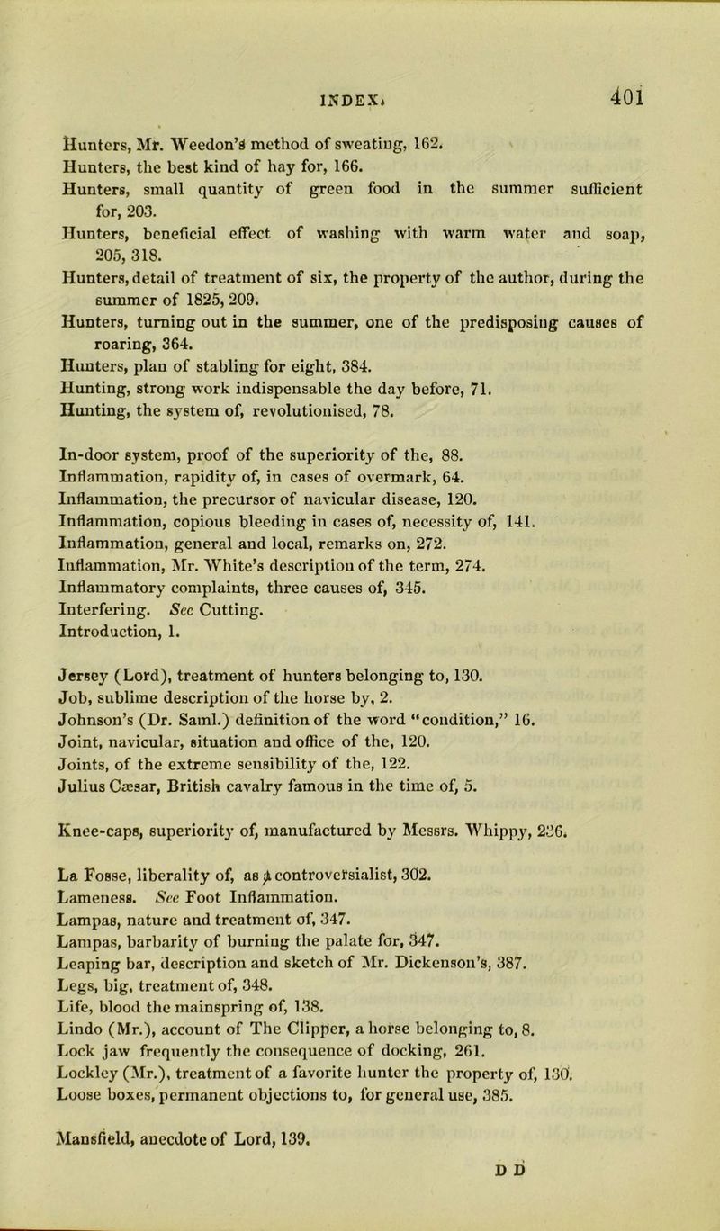 Hunters, Mr. Weedon’d method of sweating, 162. Hunters, the best kind of hay for, 166. Hunters, small quantity of green food in the summer suflicient for, 203. Hunters, beneficial effect of washing with warm water and soap, 205, 318. Hunters, detail of treatment of six, the property of the author, during the summer of 1825, 209. Hunters, turning out in the summer, one of the predisposing causes of roaring, 364. Hunters, plan of stabling for eight, 384. Hunting, strong work indispensable the day before, 71. Hunting, the system of, revolutionised, 78. In-door system, proof of the superiority of the, 88. Inflammation, rapidity of, in cases of overmark, 64. Inflammation, the precursor of navicular disease, 120. Inflammation, copious bleeding in cases of, necessity of, 141. Inflammation, general and local, remarks on, 272. Inflammation, Mr. White’s description of the term, 274. Inflammatory complaints, three causes of, 345. Interfering. See Cutting. Introduction, 1. Jersey (Lord), treatment of hunters belonging to, 130. Job, sublime description of the horse by, 2. Johnson’s (Dr. Sami.) definition of the word “condition,” 16. Joint, navicular, situation and office of the, 120. Joints, of the extreme sensibility of the, 122. Julius Cajsar, British cavalry famous in the time of, 5. Knee-caps, superiority of, manufactured by Messrs. Whippy, 236. La Fosse, liberality of, as ^controversialist, 302. Lameness. See Foot Inflammation. Lampas, nature and treatment of, 347. Lampas, barbarity of burning the palate for, 347. Leaping bar, description and sketch of Mr. Dickenson’s, 387. Legs, big, treatment of, 348. Life, blood the mainspring of, 138. Lindo (Mr.), account of The Clipper, ahorse belonging to,8. Lock jaw frequently the consequence of docking, 261. Lockley (Mr.), treatment of a favorite hunter the property of, 130. Loose boxes, permanent objections to, for general use, 385. Mansfield, anecdote of Lord, 139, D D
