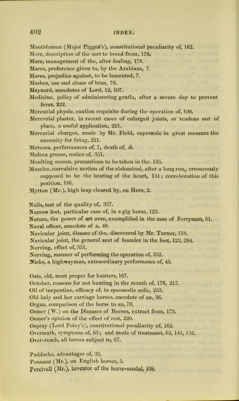Maiitidumuii (Major Piggot’s), constitutional peculiarity of, 162. Marc, description of the sort to breed from, 178. Mare, management of the, after foaling, 178. Mares, preference given to, by the Arabians, 7. Mares, prejudice against, to be lamented, 7. Mashes, use and abuse of bran, 76. Maynard, anecdotes of Lord, 12, 107. Medicine, policy of administering gentle, after a severe day to prevent fever, 222. Mercurial physic, caution requisite during the operation of, 100. Mercurial plaster, in recent cases of enlarged joints, or tendons out of place, a useful application, 221. Mercurial charges, made by Mr. Field, supersede in great measure the necessity for tiring, 221. Meteora, performances of, 7, death of, ib. iMolten grease, notice of, 351. Moulting season, precautions to be taken in the, 135. Muscles, convulsive motion of the abdominal, after a long run, erroneously supposed to be the beating of the heart, 151; corroboration of this position, 186. Mytton (Mr.), high leap cleared by, on Hero, 2. Nails, test of the quality of, 337. Narrow feet, particular case of, in a gig horse, 125. Nature, the power of art over, exemplified in the case of Ferryman, 51. Naval officer, anecdote of a, 48. Navicular joint, disease of the, discovered by Mr. Turner, 118. Navicular joint, the general seat of founder in the foot, 122, 284. Nerving, effect of, 351. Nerving, manner of performing the operation of, 352. Nicks, a highwayman, extraordinary performance of, 43. Oats, old, most proper for hunters, 167. October, reasons for not hunting in the month of, 176, 217. Oil of turpentine, efficacy of, in spasmodic colic, 253. Old lady and her carriage horses, anecdote of an, 36. Organ, comparison of the horse to an, 70. Osmer (W.) on the Diseases of Horses, extract from, 173. Osmer’s opinion of the eflect of rest, 220. Ospray (Lord Foley’s), constitutional peculiarity of, 162. Overmark, symptoms of, 63; and mode of treatment, 63, 141, 152. Over-reach, all horses subject to, 67. Paddocks, advantages of, 33. Pennant (Mr.), on English horses, 5. Pcrcivall (Mr.), inventor of the horse-sandal, 108.