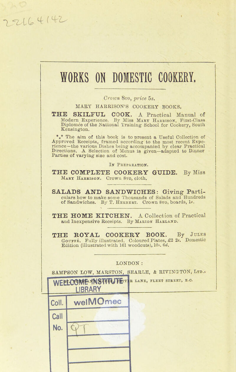 ~l^LQ t WORKS ON DOMESTIC COOKERY. Croivn 8vo, price 5s. MARY HARRISON’S COOKERY BOOKS. THE SKILFUL COOK. A Practical Manual of Modem Expérience. By Miss Mary Harrison, Eirst-Class Diplômée of the National Training School for Cookery, South Kensiugton. *** The aim of this book is to présent a Useful Collection of Approved Receipts, framed according to the most recent Expé- rience—the various Dishes being accompanied by clear Practical Directions. A Sélection of Menus is given—adapted to Dinner Parties of varying size and cost. In Préparation. THE COMPLETE COOKERY GUIDE. By Miss Mary Harrison. Crown 8yo, cloth. SALADS AND SANDWICHES : Giving Parti- culars how to make some Thousands of Salads and Hundreds of Sandwiches. By T. Herbert. Crown 8vo, boards, 1*. THE HOME KITCHEN. A Collection of Practical and Inexpensive Receipts. By Marion Harland. THE ROYAL COOKERY BOOK. By Jules Goutté. Fully illustrated. Coloured Plates, £2 2s. Domestic Edition (illustrated with 161 woodcuts), 10.«. 6d. LONDON : SAMPSON LOW, MARSTON, SEARLE, & RIYINQ TON, Ltd., R LANE, IXEET STREET, E.O. Coll. welMOmec Call No.