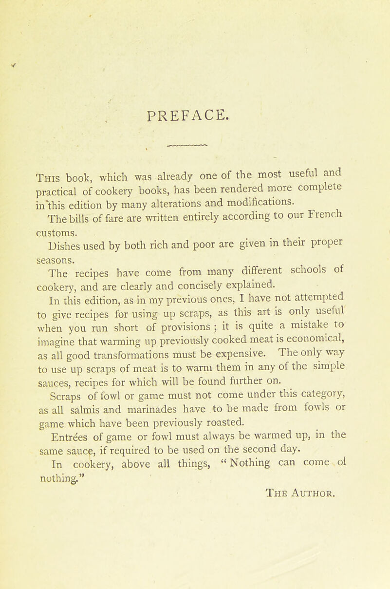 PREFACE. This book, which was already one of the most useful and practical of cookery books, has been rendered more complété in'this édition by many alterations and modifications. The bills of fare are written entirely according to our French customs. Dishes used by both rich and poor are given in their proper seasons. The recipes hâve corne from many different schools of cookery, and are clearly and concisely explained. In this édition, as in my previous ones, I hâve not attempted to give recipes for using up scraps, as this art is only useful when you run short of provisions ; it is quite a mistake to imagine that warming up previously cooked méat is economical, as ail good transformations must be expensive. The only way to use up scraps of méat is to warm them in any of the simple sauces, recipes for which will be found further on. Scraps of fowl or game must not corne under this category, as ail salmis and marinades hâve to be made from fowls or game which hâve been previously roasted. Entrées of game or fowl must always be warmed up, in the same sauce, if required to be used on the second day. In cookery, above ail things, “ Nothing can corne ol nothing.” The Author.