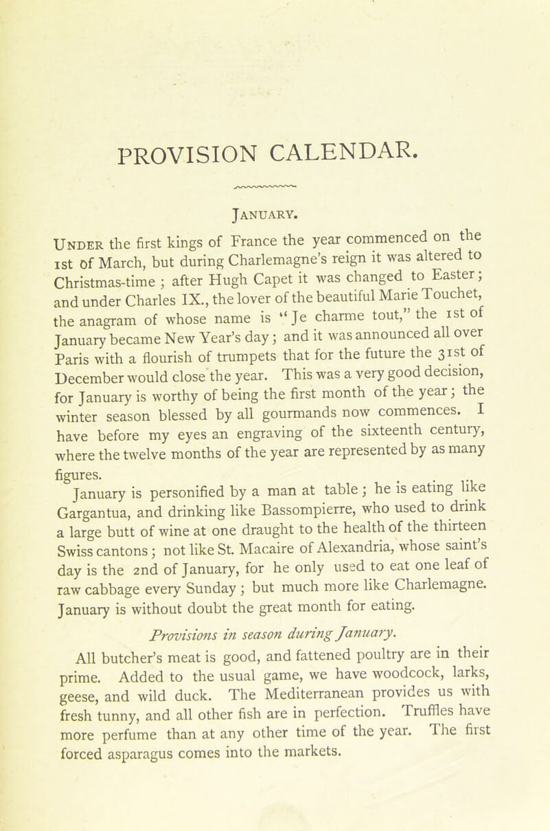 PROVISION CALENDAR. January. Under the first kings of France the year commenced on the ist Of March, but during Charlemagne’s reign it was altered to Christmas-time ; after Hugh Capet it was changed to Easter ; and under Charles IX., the lover of the beautiful Marie Touchet, theanagram of whose name is “Je charme tout,” the ist of January became New Year’s day ; and it was announced ail over Paris with a flourish of trumpets that for the future the 3ist of December would close the year. This was a very good decision, for January is worthy of being the first month of the year; the winter season blessed by ail gourmands now commences. I hâve before my eyes an engraving of the sixteenth century, where the twelve months of the year are represented by as many figures. January is personified by a man at table ; he is eating hke Gargantua, and drinking like Bassompierre, who used to drink a large butt of wine at one draught to the health of the thirteen Swiss cantons ; not like St. Macaire of Alexandria, whose saint s day is the 2nd of January, for he only used to eat one leaf of raw cabbage every Sunday ; but much more like Chailemagne. January is without doubt the great month for eating. Provisions in season during January. Ail butcher’s méat is good, and fattened poultry are in their prime. Added to the usual game, we hâve woodcock, larks, geese, and wild duck. The Mediterranean provides us with fresh tunny, and ail other fish are in perfection. Truffles hâve more perfume than at any other time of the year. lhe fiist forced asparagus cornes into the markets.