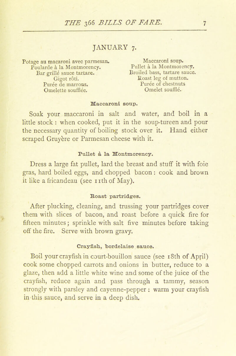JANUARY 7. Potage au macaroni avec parmesan. Poularde à la Montmorency. Bar grillé sauce tartare. Gigot rôti. Purée de marrons. Omelette soufflée. Maccaroni soup. Pullet à la Montmorency. Broiled bass, tartare sauce. Roast leg of mutton. Purée of chestnuts Omelet soufflé. Maccaroni soup. Soak your maccaroni in sait and water, and boil in a little stock : when cooked, put it in the soup-tureen and pour the necessary quantity of boiling stock over it. Hand either scraped Gruyère or Parmesan cheese vvith it. Dress a large fat pullet, lard the breast and stufif it with foie gras, hard boiled eggs, and chopped bacon : cook and brown it like a fricandeau (see nthof May). After plucking, cleaning, and trussing your partridges cover them with slices of bacon, and roast before a quick fire for fifteen minutes ; sprinkle with sait five minutes before taking off the fire. Serve with brown gravy. Boil your crayfish in court-bouillon sauce (see i8th of April) cook some chopped carrots and onions in butter, reduce to a glaze, then add a little white wine and some of the juice of the crayfish, reduce again and pass through a tammy, season strongly with parsley and cayenne-pepper : warm your crayfish in this sauce, and serve in a deep dish. Pullet à la Montmorency. Roast partridges. Crayfish, bordelaise sauce.