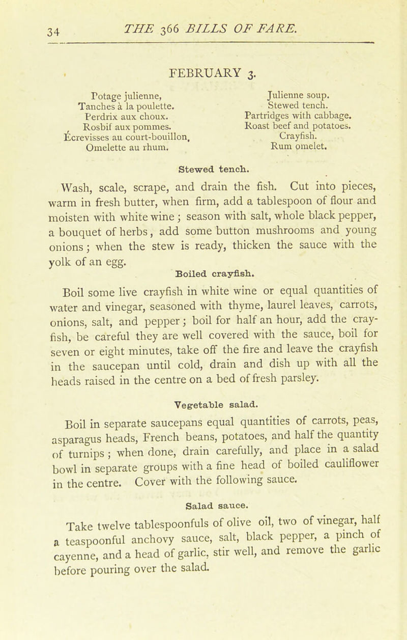 FEBRUARY 3. Fotage julienne, Tanches à la poulette. Perdrix aux choux. Rosbif aux pommes. Ecrevisses au court-bouillon, Omelette au rhum. Julienne soup. Stewed tench. Partridges with cabbage. Roast beef and potatoes. Crayfish. Rum omelet. Stewed tench.. Wash, scale, scrape, and drain the fish. Cut into pièces, warm in fresh butter, when firm, add a tablespoon of flour and moisten with white wine ; season with sait, whole black pepper, a bouquet of herbs, add some button mushrooms and young on ions ; when the stew is ready, thicken the sauce with the yolk of an egg. Boiled crayfish. Boil some live crayfish in white wine or equal quantities of water and vinegar, seasoned with thyme, laurel leaves, carrots, onions, sait, and pepper ; boil for half an hour, add the cray- fish, be careful they are well covered with the sauce, boil for seven or eight minutes, take off the fire and leave the crayfish in the saucepan until cold, drain and dish up with ail the heads raised in the centre on a bed of fresh parsley. Vegetable salad. Boil in separate saucepans equal quantities of carrots, peas, asparagus heads, French beans, potatoes, and half the quantity of turnips ; when done, drain carefully, and place in a salad bowl in separate groups with a fine head of boiled cauliflower in the centre. Cover with the following sauce. Salad sauce. Take twelve tablespoonfuls of olive oil, two of vinegar, half a teaspoonful anchovy sauce, sait, black pepper, a pinch of cayenne, and a head of garlic, stir well, and remove the garlic before pouring over the salad.