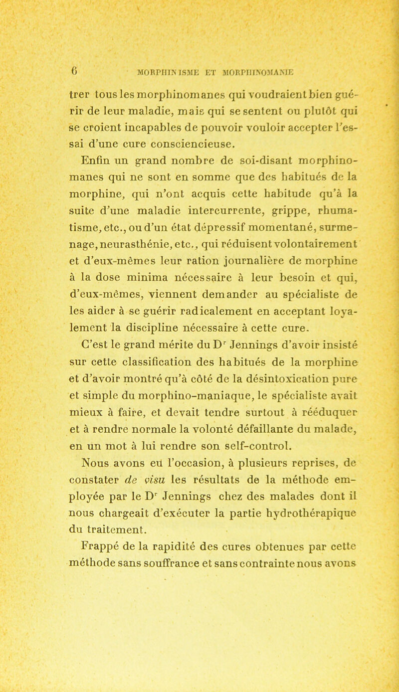 c trer tous les morphinomanes qui voudraienlbien gue- rir de Ieur maladic, mais qui sesentent ou plutdt qui se croient incapables de pouvoir vouloir accepter l’es- sai d’une cure consciencieuse. Enfin un grand nombre de soi-disant morphino- manes qui ne sont en somme que des habitues de la morphine, qui n’ont acquis celte habitude qu’a la suite d’une maladie intercurrente, grippe, rhuma- tisme, etc., ou d’un etat depressif momentane, surme- nage, neurasthenic, etc., qui reduisent volontairement et d’eux-memes leur ration journaliere de morphine a la dose minima necessaire a leur besoin et qui, d’eux-memes, viennent demander au specialiste de les aider a se guerir radicalement en acceptant loya- lement la discipline necessaire a cette cure. C’est le grand merite du Dr Jennings d’avoir insiste sur cetle classification des habitues de la morphine et d’avoir montre qu’a cote de la desintoxication pure et simple du morphino-maniaque, le specialiste avait mieux a faire, et devait tendre surtout a reeduquer et a rendre normale la volonte defaillante du malade, en un mot a lui rendre son self-control. Nous avons eii l’occasion, a plusieurs reprises, de constater de visu les resultats de la metkode em- ployee par le Dr Jennings chez des malades dont il nous chargeait d’executer la partie hydrotherapique du traitement. Frappe de la rapidite des cures obtenues par cette methode sans soufFrance et sans contrainte nous avons