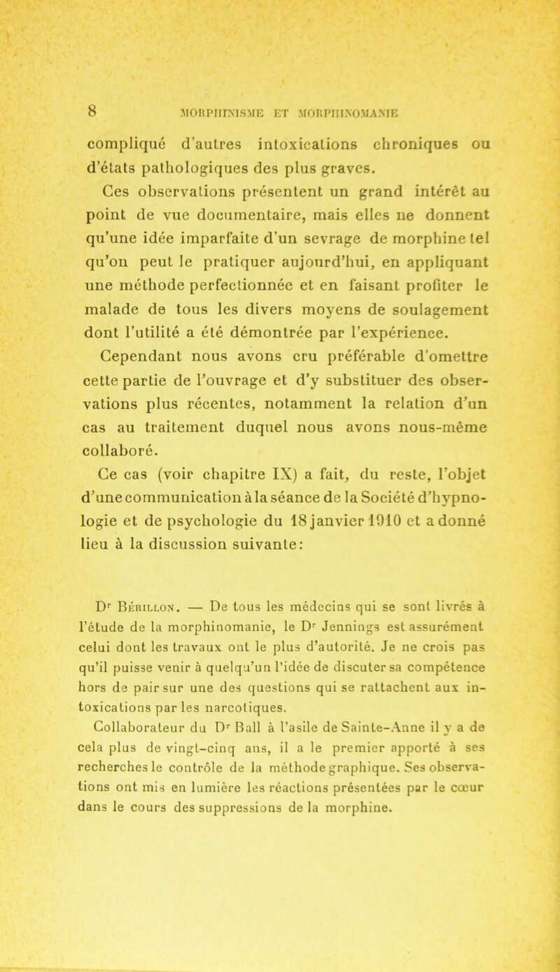 complique d’aulres intoxications chroniques ou d’etats pathologiques des plus graves. Ces observations presentent un grand interfit au point de vue docnmentaire, mais elles lie donnent qu’une idee iniparfaite d’un sevrage de morphine tel qu’on peut le pratiquer aujourd’hui, en appliquant une methode perfeclionnee et en faisant profiter le malade de tous les divers moyens de soulagement dont l’utilite a ete demontree par l’experience. Cependant nous avons cru preferable d’omettre cette partie de Touvrage et d’y substituer des obser- vations plus recentes, notamment la relation d’un cas au trailement duquel nous avons nous-meme collabore. Ge cas (voir chapitre IX) a fait, du reste, l’objet d’une communication a la seance de la Societe d’hypno- logie et de psychologie du 18 janvier 1910 et adonne lieu a la discussion suivanle: Dr Berillox. — De tous les medecins qui se sont livres a l’etude de la morphinomanie, le Dr Jennings est assurement celui dont les travaux ont le plus d’autorite. Je ne crois pas qu’il puisse venir a quelqu’un 1’idee de discuter sa competence hors de pairsur une des questions qui se rattachent aux in- toxications par les narcotiques. Collaborateur du Dr Ball a l’asile de Sainte-Anne il y a de cela plus de vingt-cinq ans, il a le premier apporte a ses recherchesle controle de la methode graphique. Ses observa- tions ont mis en lumiere les reactions presentees par le cceur dans le cours des suppressions de la morphine.