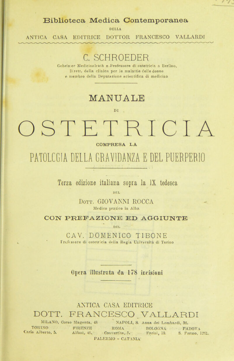 Biblioteca Medica Contemporanea DELLA ANTICA CASA EDITRICE DOTTOR FRANCESCO VALLARDI C. SCHROEDER Gehein er Medicinalrath e Professore di ostelricia a Berlino, D.rett. della clinica per le malaltie delie donne c membro della Deputazione scientifica di medicina MANUALE Dl . OSTETRICIA COMPRESA LA PATOLCGIA DELLA GRAVIDANZA E DEL PUERPERIO Terza edizione italiaca sopra la ]X tedesca DEL Dott. GIOVANNI ROCCA Medico pratico in Alba. CON PREFAZIONE ED AGGIUNTE DEL CAV. DOMENICO T1BONE Frei« Store di ostetricia delia Regia Uciversita di Torino Opera illuslrata da 178 ineisioni ANTICA CASA EDITRICE DOTT. FRANCESCO . VALLARDI »IILANO, Corso Magenta, 4S NAPOLI, S. Anna dei Lnmbardi, 36. TORINO PIKENZK ROMA BOLOGNA PÄDOVA Carlo Alberto, 5. Alfam, 4L Coriverlite, 5. I'arini, 10. S. Fermo, 1361. PALERMO - CATANIA