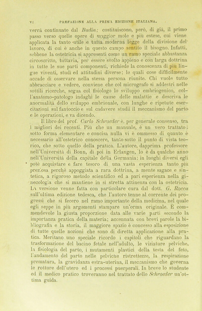 PREFAZIONE ALEA PRIMA EDIZIONE ITALIANA. verra continuato dal Budin; costituiscono, perö, di giä, il primo passo verso quelle opere di maggior mole e piü estese, cui viene applicata la tanto -utile e tutta moderna legge della divisione del- lavoro, di cui e anche in questo carapo sentito il bisogno. Infatti. sebbene la ostetricia si appresenti come un ramo speciale abbastanza circoscritto, tuttavia, per essere svolto appieno e con larga dottrina in tutte le sue parti componenti, richiede la conoscenza di piü lin— gue viventi, studi ed attitudini diverse; le quali cose difficilmente accade di osservare nella stessa persona riunite. Chi vuole tutta abbracciare e vedere, conviene che col micrografo si addestri nelle sottili ricerche, segua col fisiologo lo sviluppo embriogenico, col- l'anatomo-patologo indaghi le cause delle raalattie e descriva le anormalitä dello svduppo embrionale, con lunghe e ripetute eser- citazioni sul fantoccio e sul cadavere studii il meccanisrao del parto e le operazioni, e va dicendo. Il libro del prof. Carlo Schroeder e, per generale consenso, tra i migliori dei recenti. Piü che un manuale, e un vero trattato; sotto forma elementare e concisa nulla vi e ommesso di quanto e necessario all’ostetrico conoscere, tanto sotto il punto di vista teo- rico, che sotto quello della pratica. L’autore, dapprima professore nell'Universitä di Bonn, di poi in Erlangen, lo e da qualche anno nell’Universitä della capitale della Germania; in luoghi diversi egli * pote acquistare e fare tesoro di una vasta esperienza tanto piü prez’.osa perche appoggiata a rara dottrina, a mente sagace e sin- tetica, a rigoroso metodo scientifico ed a pari esperienza nella gi- necologia che si mantiene in si stretta attinenza con la ostetricia. La versione Amnne fatta con particolare cura dal dott. G. Rocca sull’ultima edizione tedesca, che l'autore tenne al corrente dei pro- gressi che si fecero nel ramo importante della medicrna, nel quäle egli seppe in piü argomenti stampare un’orma originale. E com- mendevole la giusta proporzione data alle varie parti secondo la importanza pratica della materia; accennata con brevi parole la bi- bliografia e la storia, il maggiore spazio e concesso alla esposizione di tutte quelle nozioni che sono di diretta applicazione alla pra- tica. Meritano uno speciale ricordo l capitoli che riguardano la trasformazione del bacino fetale neiradulto, le viziature pelviche, la fisiologia del parto, i mutamenti plastici della testa del feto, randamento del parto nelle pelviche ristrettezze, la respirazione prematura, la gravidanza estra-uterina, il meccanismo che governa le rotture deH’utero ed i processi puerperali. In breve lo studente ed il inedico pratico troveranno nel trattato dello Srhroeder un'ot- tima guida.