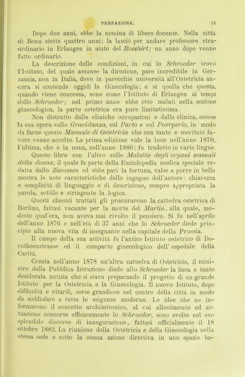 Dopo due anni, ebbe la nomina di libero docente. Nella cittä di Bonn stette quattro anni; la lasciö per andare professore stra- ordinario in Erlangen in aiuto del Rosshirt; un anno dopo venne fatto ordinario. La descrizione delle condizioni, in cui lo Schroeder trovo l’Istituto, del quäle assunse la direzione, pare incredibile in Ger- mania, non in Italia, dove in parecchie universitä all’Ostetricia an- ■oora si contende oggidi la Ginecologia; e si quella che questa, quando viene concessa, sono come l’Istituto di Erlangen ai tempi dello Schroeder; nel primo anno ebbe otto malati nella sezione ginecologica, la parte ostetrica era pure limitatissima. Non distratto dalle cliniche occupazioni e dalla clinica, estese la sua opera sulla Gravidanza, sul Parto e sul Puerperio, in modo •da farne questo Manuale di Ostetricia che con tanto e meritato l'a- vore venne accolto. La prima edizione vide la luce nell’anno 1870, 1’ultima, che e la nona, nell’anno 1886; fu tradotto in varie lingue. Questo libro con l’altro sulle Malattie degli organi sessuali ■della donna, il quäle fa parte della Enciclopedia medica speciale re- datta dallo Ziemssen ed ebbe pari la fortuna, valse a porre in bella mostra le note caratteristiche dello ingegno dell’autore: chiarezza e semplicitä di linguaggio e di descrizione, sempre appropriata la parola, sottile e stringente la logica. Questi classici trattati gli procurarono la cattedra ostetrica di Berlino, fattasi vacante per la morte del Martin, alla quäle, mo- desto qual'era, non aveva mai rivolto il pensiero. Si fu neH’aprile •dell'anno 1876 e nell’etä di 37 anni che lo Schroeder diede prin- cipio alla nuova vita di insegnante nella capitale della Prussia. Il campo della sua attivitä fu l’antico Istituto ostetrico di Do- rotheenstrasse ed il comparto ginecologico dell’ ospedale della •Caritä. Creata nell’anno 1878 un’altra cattedra di Ostetricia, il mini- stro della Pubblica Istruzione diede allo Schroeder la lieta e tanto desiderata notizia che si stava preparando il progetto di un grande Istituto per la Ostetricia e la Ginecologia. Il nuovo Istituto, dopo difficoltä e ritardi, sorse grandioso nel centro della cittä in modo da soddisfare a tutte le esigenze moderne. Le idee che ne in- iormarono il concetto architettonico, al cui allestimento ed at- tuazione concorse efficacemente lo Schroeder, sono svolte nel suo splendide discorso di inaugurazione, fattasi ufficialmente il 18 ottobre 1882. La riunione della Ostetricia e della Ginecologia nella stessa sede e sotto la stessa azione direttiva in uno spazio ba-