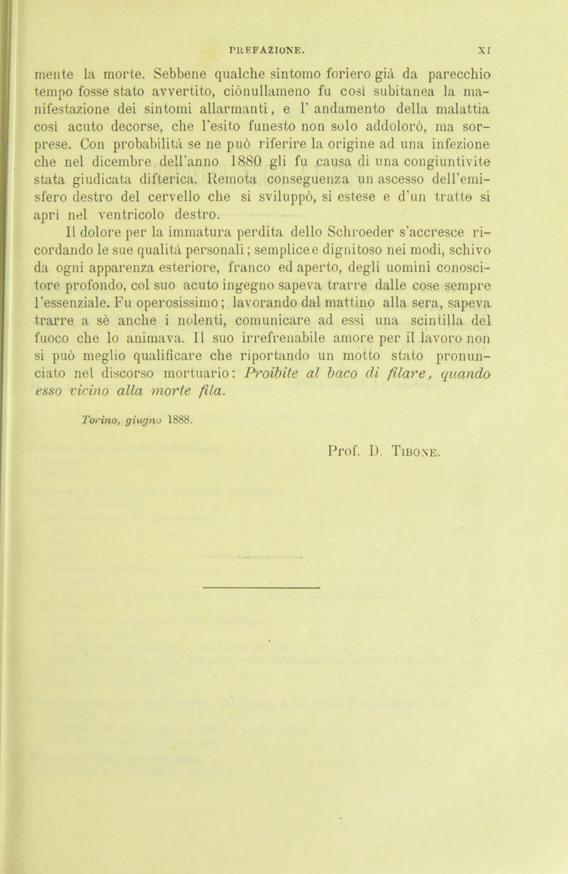 mente la morte. Sebbene qualche sintomo foriero gia da parecchio tempo fosse stato avvertito, ciönullameno fu cosi subitanea la ma- nifestazione dei sintomi allarmanti, e 1’ andamento della malattia cosi acuto decorse, che l’esito funesto non solo addolorö, raa sor- prese. Con probabilitä se ne puö riferire la origine ad una infezione che nel dicembre dell'anno 1880 gli fu causa di una congiuntivite stata giudicata difterica. Remota conseguenza un ascesso dell’emi- sfero destro del cervello che si sviluppö, si estese e d'un tratt© si apri nel ventricolo destro. II dolore per la immatura perdita dello Schroeder s’accresce ri- cordando le sue qualita personali; semplice e dignitoso nei modi, schivo da ogni apparenza esteriore, franco ed aperto, degli uomini conosci- tore profondo, col suo acuto ingegno sapeva t rar re dalle cose sempre l’essenziale. Fu operosissimo; lavorando dal mattino alla sera, sapeva trarre a se anche i nolenti, comunicare ad essi una scintilla del fuoco che lo animava. II suo irrefrenabile amore per il lavoro non si puö meglio qualificare che riportando un motto stato pronun- ciato nel discorso mortuario: Proibite al baco di filare, qncindo esso vicino alla morte fila. Torino, giugno 1888.