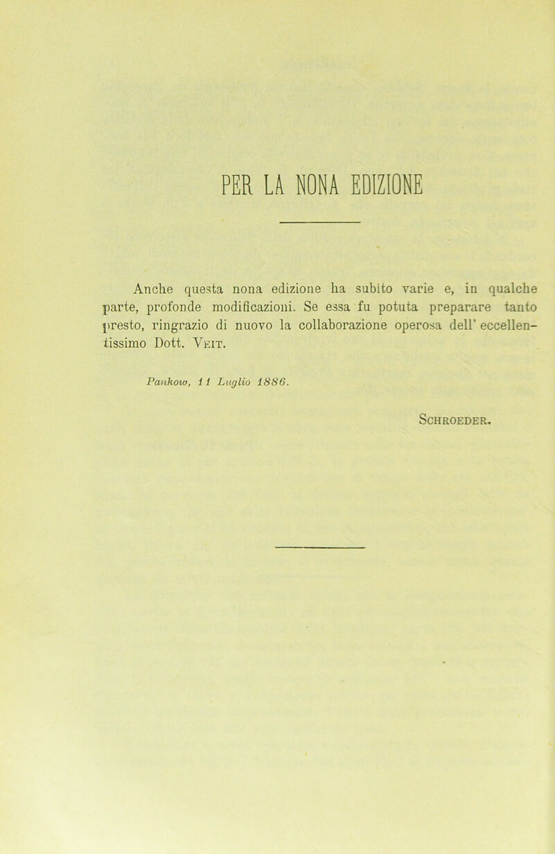 PER LA NONA EDIZIONE Anclie questa nona edizione ha subito varie e, in qualche parte, profonde modificazioni. Se essa fu potuta preparare tanto presto, ringrazio di nuovo la collaborazione operosa dell’ eccellen- tissimo Dott. Veit. Panhow, 11 Luglio 1SS6. SCHROEDER.