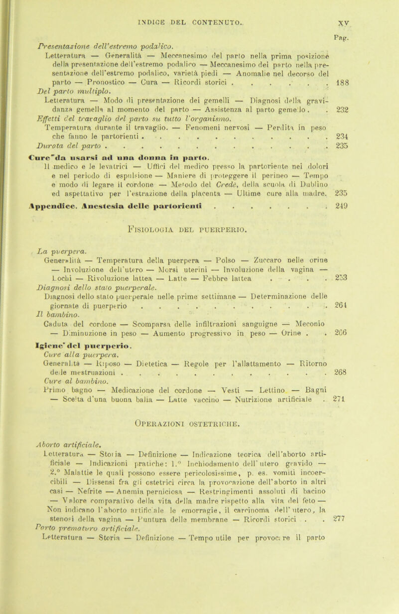 Pap. Presentazione dell’estremo podaHco. Letteratura — Generalitft. — Meccnnesimo del parto nella prima po«izione della presentazione dell’estremo podalico —Meccanesimo dei parto nella pre- sentazione dell'estremo podalico, varietA piedi — Anomalie nel decorso del parto — Pronostico — Gura — Ricordi storici . . ... 188 Del parto multiplo. Letteratura — Modo di presentazione dei gemelli — Riagnosi della gravi- danza gemells al momento del parto — Assistenza al parto gemello. . 232 Effetti del traraglio del parto su tutto l'organismo. Temperatura durante il travaglio. — Fenomeni nervosi — Perdita in peso che fanno le partorienti 234 Burota del parto 235 Cnre'da usarsi ad una donna In parto. 11 medico e le levatrici — Uffici del medieo presso la partoriente nei dolori e nel periodo di espnlsione — Maniere di proteggere il perineo — Tempo e modo di legare il cordone — Metodo del Credit, della sruola di Dublino ed aspettativo per l’estrazione della placenta — Ullime eure alla uiadre. 235 Appcndice. Ancstcsia dellc parlorienü 249 FlSIOLOGIA DEL PUERPERIO. La pverpera. Generalität — Temperatura della puerpera — Polso — Zuccaro nelle orine — Involuzione dell’utero — Morsi uterini — Involuzione della Vagina — Lochi — Rivoluzione lattea — Latte — Febbre lattea . . . . 253 Biagnosi dello stalo puerperale. Diagnosi dello stato puerperale nelle prime settimane — Determinazione delle giornate di puerperio ........... 264 Il bambino. Gaduta del cordone — Scomparsa delle infiltrazioni sanguigne — Meconio — D.minuzione in peso — Aumento progressive in peso — Orine . . 2G6 Igicne del puerperio. Cure alla puerpera. General.ta — Rtposo — Dietetica — Regole per l’allattamento — Ritorno de.le mestruazioni . 268 Cure al bambino. Frimo bagno — Medicazione del cordone — Vesti — Lettino — Bagni — Scelta d’una buona balia — Latte vaccino — Nutrizione ariiliciale . 271 Operazioni ostetriche. Aborto artificiale. Lctteraturrt — Stotia — Definizione — Indicazione teorica dell’aborto arti- ficiale — Indicazioni pratirhe: l.° Inchiodamento dell’ utero gravido — 2.° Malattie le quali possono essere perieolosLsime, p. es. vomiti incoer- cibili — Dissensi fra gli cstetrici circa la provonazione dell’aborto in altri casi— Nefrite —Anemia perniciosa — Restringimenti assoluti di bacino — Valore comparalivo della vita della madre rispetto alla vita del feto — Non indicano l’ahorto artificiale le emorragie, il carcinoma dell’utero, la stenofi della vagina — Funtura delle membrane — Ricordi storici . . 277 Parto prematvro artificiale. Letteratura — Storia — Definizione —Tempo utile per provoc; re il parto