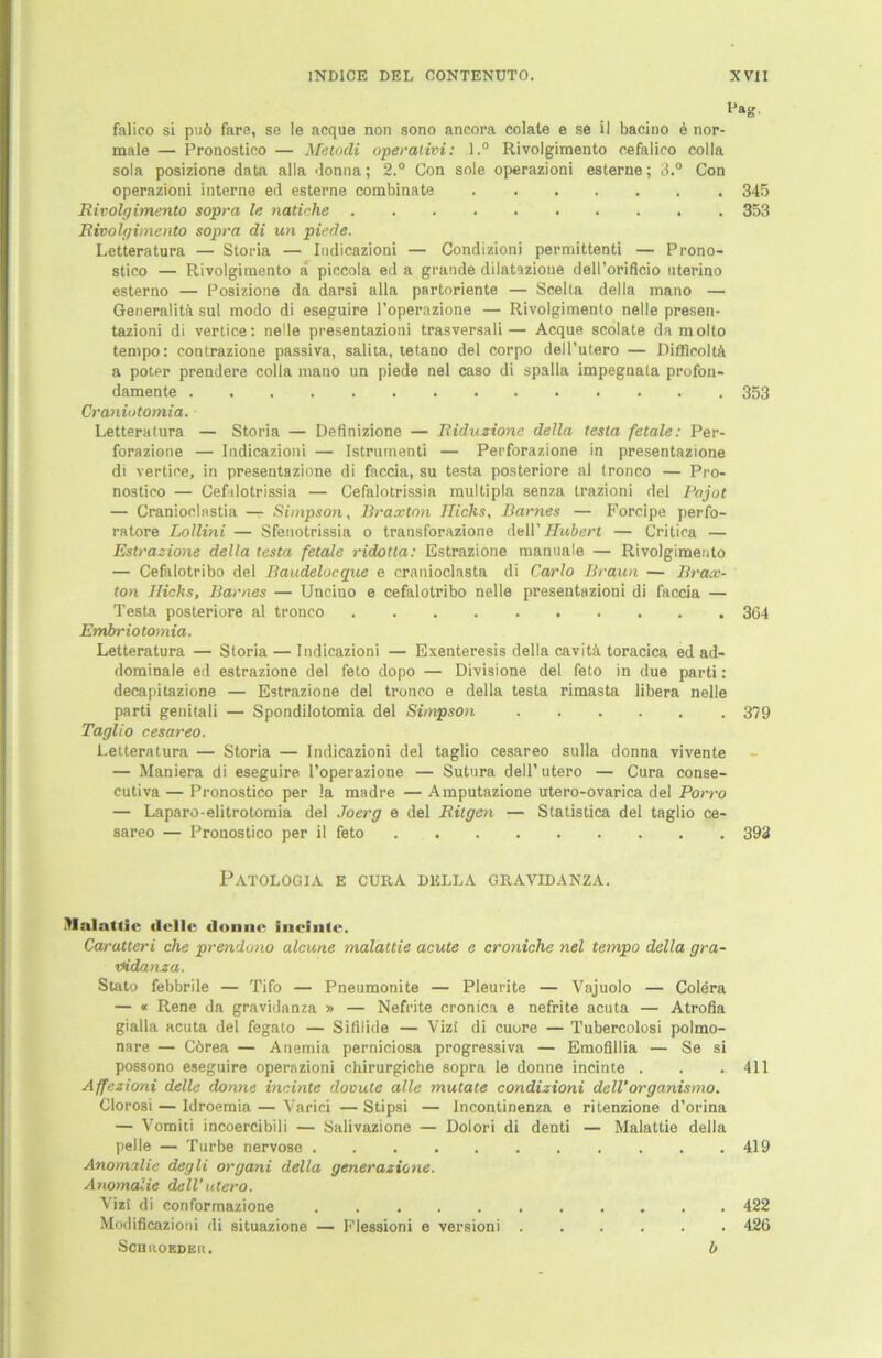 falico si puö fare, se le acque non sono ancora colate e se il bacino 6 nor- male — Pronostico — Metodi operalivi: l.° Rivolgimento cefalico colla sola posizione data alla donna; 2.° Con sole operazioni esterne; 3.° Con operazioni interne ed esterne combinate 345 Rivolgimento sopra le natiche 353 Rivolgimento sopra di un piede. Letteratura — Storia — Indicazioni — Condizioni permittenti — Prono- stico — Rivolgimento a piccola ed a grande dilatazioue deH’orificio nterino esterno — Posizione da darsi alla partoriente — Scelta della mano — Generalita sul modo di eseguire l’operazione — Rivolgimento nelle presen- tazioni di vertice: nelle presentazioni trasversali— Acque scolate da molto tempo: contrazione passiva, salita, tetano del corpo dell’utero — Difflcoltä a poter prendere colla mano un piede nel caso di spalla impegnala profon- damente 353 Craniotomia. Letteratura — Storia — Definizione — Riduzione della testa fetale: Per- forazione — Indicazioni — Istrumenti — Perforazione in presentazione di vertice, in presentazione di faccia, su testa posteriore al tronco — Pro- nostico — Ceftlotrissia — Cefalotrissia multipla senza trazioni del Pajot — Granioclastia — Simpson, Braxton Hichs, Barnes — Forcipe perfo- ratore Lollini — Sfenotrissia o transforazione (MV Fluberl — Critioa — Estrazione della testa fetale ridotta: Estrazione manuale — Rivolgimento — Cefalotribo del Baudelocque e cranioclasta di Carlo Braun — Brax- ton Hicks, Barnes — Uncino e cefalotribo nelle presentazioni di faccia — Testa posteriore al tronco 364 Embriotomia. Letteratura — Storia — Indicazioni — Exenteresis della cavitä toracica ed ad- dominale ed estrazione del feto dopo — Divisione del feto in due parti: decapitazione — Estrazione del tronco e della testa rimasta libera nelle parti genitali — Spondilotomia del Simpson 379 Taglio cesareo. Letteratura — Storia — Indicazioni del taglio cesareo sulla donna vivente — Maniera di eseguire l’operazione — Sutnra dell’utero — Cura conse- cutiva — Pronostico per la madre — Amputazione utero-ovarica del Porro — Laparo-elitrotomia del Joerg e del Rügen — Statistica del taglio ce- sareo — Pronostico per il feto 393 PATOLOGIA E CURA DELLA GRAVIDANZA. Malattic flcllc donne incintc. Carutteri che prendono alcune malattie acute e croniche nel tempo della gra- nidanza. Statu febbrile — Tifo — Pneumonite — Pleurite — Vajuolo — Colera — « Rene da gravidanza » — Nefrite cronica e nefrite acuta — Atrofia gialla acuta del fegato — Sifilide — Vizi di cuore — Tubercolosi polmo- nare — Cörea — Anemia perniciosa progressiva — Emofillia — Se si possono eseguire operazioni chirurgiche sopra le donne incinte . . . 411 Affezioni delle donne incinte dovute alle mutate condizioni dell’organismo. Clorosi — Idroemia — Varici — Stipsi — Incontinenza e ritenzione d’orina — Vomiti incoercibili — Salivazione — Dolori di denti — Malattie della pelle — Turbe nervöse 419 Anomalie degli organi della generazione. Anomalie dell’utero. Vizi di conformazione 422 Modificazioni di situazione — Flessioni e versioni 426 Schroeder. b