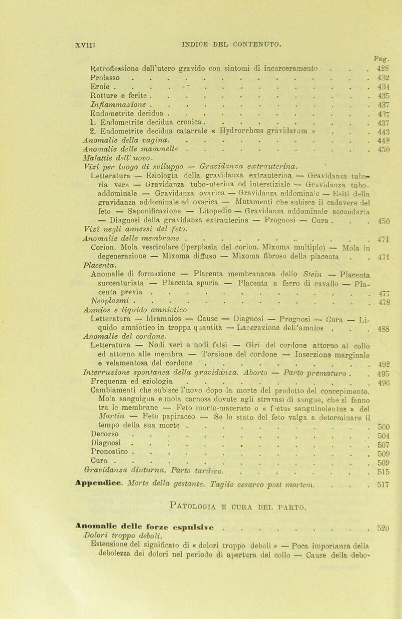 Retroflessione dell’utero gravido con sintomi di incarceramento Prolasso Ernie .... • Rotlure e ferite Infiammazione ............. Endornetrite decidua 1. Endornetrite decidua cronica 2. Endornetrite decidua catarrale « Hydrorrhoea gravidarum » Anomalie della vagina. ........... Anomalie delle mammelle Malattie dell’uovo. Vizi per luoyo di sviluppo — Gravidanza extra uterina. Letteratura — Eziologia della gravidanza extrauterina — Gravidanza tuba- ria vera — Gravidanza tubo-uterina od interstiziale — Gravidanza tubo- addominale — Gravidanza ovarica — Gravidanza addomina'e — Esiti della gravidanza addominale ed ovarica — Mutamenti ehe subisce il cadavere lei feto — Saponificazione — Litopedio — Gravidanza addominale secondaria — Diagnosi della gravidanza extrauterina — Prognosi — Cura . Vizi negli annessi del feto. Anomalie delle membrane ........ Corion. Mola vescicolare (iperplasia del corion. Mixoma multiplo) — Mola in degenerazione — Mixoma diiluso — Mixoma fibroso della placenta Placenta. Anomalie di formazione — Placenta membranacea dello Stein — Placenta succenturiata — Placenta spuria — Placenta a ferro di cavallo — Pla- centa previa Neoplasmi Amnios e Hquido amniotico Letteratura — Idramnios —- Cause — Diagnosi — Prognosi — Cura Li- quido amniotico in troppa quantitä — Lacerazione dell’amnios . Anomalie del cordone. Letteratura — Nodi veri e nodi falsi — Giri del cordone attorno al collo ed attorno alle membra — Torsione del cordone — Inserzione marginale e velamentosa del cordone Interruzione spontanea della gravidanza. Aborto — Parto prematuro . Frequenza ed eziologia Cambiamenti che subisce l’uovo dopo la morte del prodotto del concepimento. Mola sanguigua e mola carnosa dovute agli stravasi di singue, che si fanno tra le membrane — Feto morto-macerato o « Fetus sanguinolentus » del Martin — Feto papiraceo — Se Io stalo del feto valga a determinare il tempo della sua morte Decorso Diagnosi . . i Pronostico . Cura .... Gravidanza diuturna. Parto tardivo Appemllee. Morte della gestaute. Taglio cesareo post mortem Pag. 428 432 434 435 437 437 437 443 448 450 450 471 471 477 478 4S8 492 495 496 500 504 507 509 509 515 517 PATOLOGIA E CURA DEL PARTO. Anomalie delle Idrzc cspulsivc ......... Dolori troppo deboli. Estensione del signitioato di « dolori troppo deboli » — Poca imporlanza della debolezza dei dolori nel periodo di apertura del collo — Cause della debo* 520