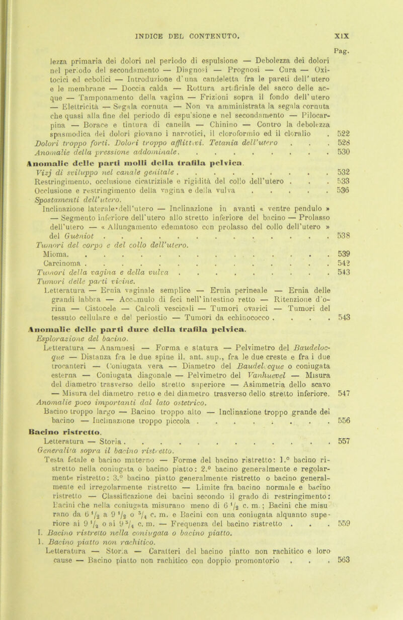 lezza primaria dei dolori nel periodo di espulsione — Debolezza dei dolori nel periodo dei secondamento — Diagnosi — Prognosi — Cura — Oxi- toeici ed ecbolici — Introduzione d’una candeletta fra le pareti dell’utero e le membrane — Doccia ealda — Rottura artificiale dei sacco delle ac- que — Tamponamento della vagina — Frizioni sopra il fondo dell’utero — Elettricitä — Segala cornuta — Non va amministrata la segala cornuta che quasi alla fine dei periodo di espu'sione e nel secondamento — Pilocar- pina — Borace e tintura di canella — Chinino — Contro la debolezza spasmodica dei dolori giovano i narcotici, il cloroformio ed il cloralio Dolori troppo forti. Dolori troppo afjlituvi. Tetania dell’utero Anomalie della pressione addomiaale Anomalie delle parti molli della traiila pclvica. Vizj di sviluppo nel canale genitale Restringimento, occlusione cicatriziale e rigiditä dei collo dell’utero . Occlusione e restringimento della vagina e della vulva Spostamenti dell’utero. Inclinazione laterale-dell’utero — Inclinazione in avanti « ventre pendulo » — Segmento inferiore dell'utero allo stretto inferiore dei bacino — Prolasso dell’utero — « Allungamento edematoso con prolasso dei collo dell’utero » dei Gu&niot Tumori dei corpo e dei collo dell’utero. Mioma Carcinoma Tumori della vagina e della vulva Tumori delle parti vicine. Letteratura — Ernia vaginale semplice — Ernia perineale — Ernia delle grandi labbra — Acc^mulo di feci nell'intestino retto — Ritenzione d‘o- rina — Cistocele — Calcoli vescicali — Tumori ovarici — Tumori dei tessuto cellulare e de! periostio — Tumori da echinococco . . . . Anomalie delle parti durc della trafila pclvica. Esplorazione dei bacino. Letteratura — Anamnesi — Forma e statura — Pelvimetro dei Baudeloc- que — Distanza fra le due spine il. ant. sup., fra le due creste e fra i due trocanteri — Coniugata vera — Diametro dei BaudeLcque o coniugata esterna — Coniugata diagonale — Pelvimetro dei Vanhuevel — Misura dei diametro trasverso dello stretto superiore — Asimmetria dello scavo — Misura dei diametro retto e dei diametro trasverso dello stretto inferiore. Anomalie poco importanti dal lato ostetrico. Bacino troppo largo — Bacino troppo alto — Inclinazione troppo grande dei bacino — Inclinazione troppo piccola Bacino ristretto. Letteratura — Storia . Generali'a sopra il bacino risti etto. Testa fetale e bacino materno — Forme dei bacino ristretto: l.° bacino ri- stretto nella coniugata o bacino piatto: 2.° bacino generalmente e regolar- mente ristretto: 3.° bacino piatto generalmente ristretto o bacino general- mente ed irregolarmente ristretto — Limite fra bacino normale e bacino ristretto — Classificazione dei bacini secondo il grado di restringimento: Lacini che nella coniugata misurano meno di 6 */a c. m.; Bacini che misu rano da ti */ä a 9 */2 o i/t c. m. e Bacini con una coniugata alquanto supe- riore ai 9 '/a 0 ai 9 c. m. — Frequenza dei bacino ristretto . I. Bacino ristretto nella coniugata o bacino piatto. 1. Bacino piatto non racliitico. Letteratura — Stor.a — Caratteri dei bacino piatto non rachitico e loro cause — Bacino piatto non rachitico con doppio promontorio Pag. 522 526 530 532 533 536 538 539 542 543 543 547 556 557 559 563