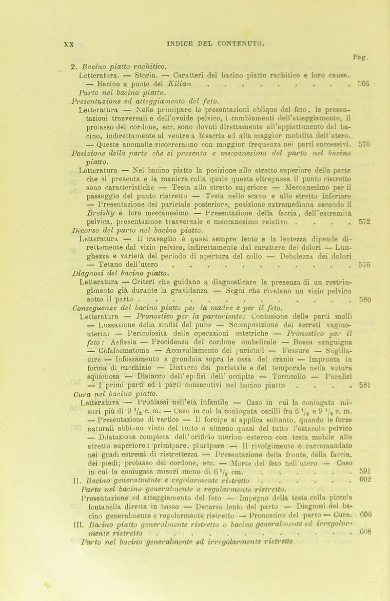 Pag. 2. Bacino piatto rachitico. Letteratura. — Storia. — Caratteri del bacino piatto rachitico e loro cause. — Bacino a punte del Kilian 66 Parto nel bacino piatto. Presentazione ed atteggiamento del feto. Letteratura — Nelle primipare le presentazioni oblique del feto, le presen- taziooi trasversali e dell’ovoide pelvico, i cambiameuti dell’atteggiamento, il prolasso del cordone, ecc. sono dovuti direttamente all’appiattimenio del ba- cino, indirettamente al ventre a bisaccia ed alla maggior mobilita dell'utero. — Queste anomalie ricorrerauno con maggior frequenza nei parti successivi. 570 Posizione della parte che si presenta e meccanesimo del parto nel bacino piatto. Letteratura — Nel bacino piatto la posizione allo stretto superiore della parte che si presenta e la maniera colla quäle questa oltrepassa il punto ristretto sono caratteristiche — Testa allo stretto superiore — Meccanesimo per il passaggio del punto ristretto — Testa nello scavo e allo stretto inferiore — Presentazione del parietale posteriore, posizione extramediana secondo il Breishy e loro meccanesimo — Presentazione della faccia, delFestremitä pelvica, presentazione trasversale e meccanesimo relativo .... 572 Becorso del parto nel bacino piatto. Letteratura — 11 travaglio e quasi sempre lento e la lentezza dipende di- rettamente dal vizio pelvico, indirettamente dal carattere dei dolori — Lun- ghezza e varietä del periodo di apertura del collo — Debolezza dei dolori — Tetano dell’utero 576 Biagnosi del bacino piatto. Letteratura — Griteri che guidano a diagnosticare la presenza di un restrin- gimento giä. durante la gravidanza — Segni che rivelano un vizio pelvico sotto il parto 580 Conseguenze del bacino piatto per la madre e per il feto. Letteratura — Pronostico per la partoriente: Contusione delle parti molli — Lussazione della sinflsi del pube — Scomposizione dei secreti vagino- uterini — Pericolositä. delle operazioni ostetriche — Pronostico per il feto: Asflssia — Procidenza del cordone ombelicale — Bossa sanguigna — Cefaloematoma — Accavallamento dei parietal — Fessure — Sugilla- ture — Infossamento n grondaia sopra le ossa del cranio — Impronta in forma di cucchiaio — Distacco dei parietale e del temporale nella sutura squamosa — Distacco dell’ep fisi dell’ occipite — Torcicollo — Paralisi — I primi parti ed i parti consecutivi nel bacino piatto .... 581 Cura nel bacino piatto. Letteratura — Protilassi nell’etä, infantile — Caso in cui la coniugata mi- suri piü di 9 */2 c. m. — Caso in cui la coniugata oscilli fra 6 ’/a e 9 Vs c- m- — Presentazione di vertice — Il forcipe si applica soltanto, quando le forze naturali abbiuno vinto del tuito o aimeno quasi del tutto l’ostacolo pelvico — Dilatazione completa dell’oriticio uterino esterno con testa mobile allo stretto superiore: primipare, pluripare — Il rivolgimento 6 raccomandato nei gradi estremi di ristrettezza — Presentazione della fronte, della faccia, dei piedi; prolasso del cordone, ecc. — Morte del feto nell'utero — Caso in cui la coniugata misuri meno di 6'/a cm- II. Bacino generalmente e regolarmcnte ristretto 602 Parto nel bacino generalmente e regolarmcnte ristretto. Presentazione ed aiteggianieuto del feto — Itnpegno della testa colla piccola fontanella diretta in basso — Decorso lento del parto — Diagnosi del ba- cino generalmente e regolarmente ristretto — Pronostico del parto — Cura. C06 III. Bcutino piatto generalmente ristretto o bacino generalmente ed irregolar- mente ristretto 008 Parto nel bacino generalmente ed irrcgolarmente ristretto.