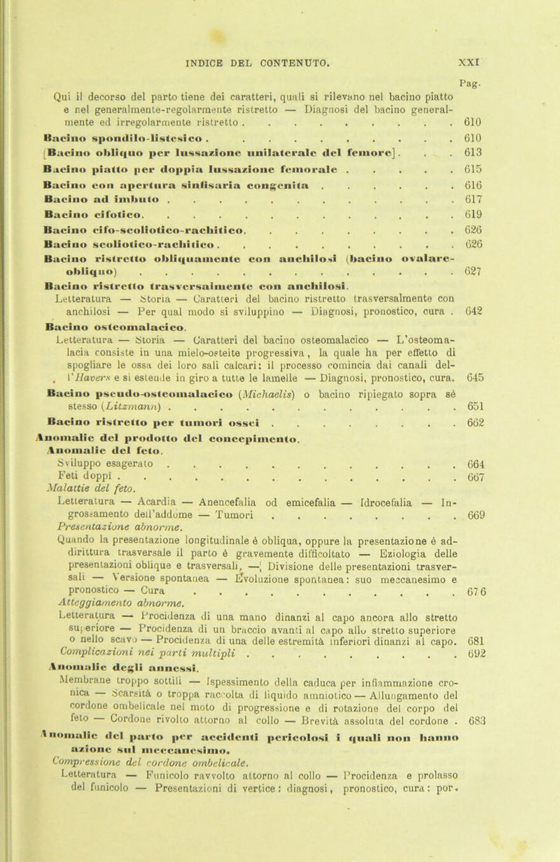 Pag. Qui il decorso del parto tiene dei caratteri, quali si rilevano nel bacino piatto e nel generalmente-regolarmente ristretto — Diagnosi del bacino general- mente ed irregolarmente ristretto 610 Bacino spomlilo-listcsico . ......... 610 [Bacino obliquo per lussazionc unilaterale <lel femore] . 613 Baeino piatto per doppia lussazionc feinorale ..... 615 Bacino con aperlura sinfisaria congenita ...... 616 Bacino ad imbuto ............ 617 Bacino eifotico. ............ 619 Bacino eifo-scoliotico-racliitico. ........ 626 Bacino scoliotico-racliilico. ......... 626 Bacino ristretto obliquamcntc con anchilosi (bacino ovalarc- obliqno) ............. 627 Bacino ristretto trasvcrsalmeutc con anchilosi. Letteratura — i>toria — Caratteri del bacino ristretto trasversalmente con anchilosi — Per quäl modo si sviluppino — Diagnosi, pronostico, cura . 642 Bacino ostconialacico. Letteratura — Storia — Caratteri del bacino osteomalacico — L’osteoma- lacia consiste in una mielo-osteite progressiva, la quäle ha per effetto di spogliare le ossa dei loro sali calcari: il processo romincia dai canali del- , 1 'Hävers e si esleude in giro a tutte le lamelle — Diagnosi, pronostico, cura. 645 Bacino pscudo-osteonialacico (Michaelis) o bacino ripiegato sopra se stesso (Litzmann) 651 Bacino ristretto per tninori ossei ........ 662 Anomalie del prodotto del coucepiinento. Anomalie del feto. Sviluppo esagerato 664 Feti doppi 6Ö7 Malaitie del feto. Letteratura — Acardia — Anencefalia od emicefalia — Idrocefalia — In- grossamento ded’addome — Tumori 669 Presentazione abnorme. Quando la presentazione longitudinale ö obliqua, oppure la presentazione 6 ad- dirittura trasversale il parto 6 gravemente dil'ficoltato — Eziologia delle presentazioni oblique e trasversali, —; Divisione delle presentazioni trasver- sali — Versione spontanen — ETvoluzione spontanea: suo meccanesimo e pronostico — Cura 67 6 Atteggia/nento abnorme. Letteratura — Procidenza di una mano dinanzi al capo ancora allo stretto suj eriore — Procidenza di un braccio avanti al capo allu stretto superiore o nello scavo — Procidenza di una delle estremitä. mfertori dinanzi al capo. 681 Complicaziuni nei parti multipli 692 Anomalie degli anncssi. Membrane troppo sottili — Ispessimento della caduca per infinmmazione cro- h'08- cicarsitä, o troppa raccolta di liquido atnniotico — Allungamento del cordone ombelicale nel moto di progressione e di rotazione del corpo del fel° Cordone rivolto atlorno al collo — Brevitä. assoluta del cordone . 683 Anomalie del parto per accidcnti pcrieolosi i quali non lianno azionc sul meccanesimo. Compressione del cordone ombelicale. Letteratura — Funicolo ravvolto altorno al collo — Procidenza e prolnsso del funicolo — Presentazioni di vertice: diagnosi, pronostico, cura: por.