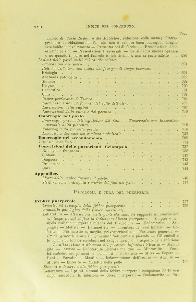 XXIX Pag. talaccio di Carlo Braun e del Boberton: riduzione colla mano; i’intra- prendere la riduzione del funicolo non 6 sempre buon consiglio: meglio fare subito il rivolgimento — Presentazioni di faccia — PresentazioDi dello estremo pelvico — Presentazioni trasversali — Se si debba ancora operare o no quando il polso nel funicolo e debolissimo o non si sente aflatto . 656 Lesioni delle parti me Ui del canale pelvico. Lacerazioni deil’utero 694 Rottura dell’utero con uscita del feto per il luogo lacerato. Eziologia ... 694 Anatomia patologica 699 Sintomi 699 Diagnosi . 700 Pronostico 701 Cura 701 Usura perforante dell’utero 704 Lacerazioni non perforanti del collo dell’utero . 705 Lacerazioni della vagina 707 Lacerazioni della vulva e del perineo ... ..... 7o9 F.moiTagie nel parto. Emorragia prima dell’espulsione del feto — Emorragia con inserzione normale della placenta. .......... 712 Emorragia da placenta previa . . . . . . . . .716 Emorragia dai vasi del curdone ombelicale ...... 723 Emorragie nel sccondamcnto 725 lnversione dell’utero 734 1 onvulsioni dolle partorienli, Eclampsia ...... 737 Eziologia e frequenza 738 Sintomi 742 Diagnosi 743 Pronostico 743 Cura 744 Appcndicc. Morte della madre durante il parto 746 Respirazione anticipata e viorte del feto nel parto 747 PATOLOGIA E CURA DEL PUERPERIO. Febbre puerperale 757 Concetto ed eziologia della febbre puerperale . . . . . .759 Anatomia patologica della febbre puerperale. Letteratura — Alterazioni nelle parti che sono in rapporto di continuitä col luogo in cui si fece la infezione: Ulcera puerperale — Colpite « ri- sipola maligna puerperale interna del Virchoic » — Endometrite — Sal- pingite — Metrite — Parametrite — Trombosi dei vasi linfatici — Oo- forite — Perimetiite o, meglio, pelveoperilonite — Peritomte generale — Effetli generali sopra l'organismo: Setlicemia e pioemia — Gli emboli e le rolonie di bacteri circolanti nel sangue mezzo di trasporto della infezione — Localizzaziune a distanza del processo infettivo: Pleurite — Menin- gite — Artriie — Endocardite ulcerosa maligna — Miocardite — Foco- lai embolici nei polmoni e polmoniti metastatiche — Milza — Fegato — Retii — Paroüte — Mastite — Inflammaaione dell'occbio — Adenite — Miosite — Enterite — Malattie della pelle 705 Sintomi e decorso della febbre puerperale. Letteratura — I primi sintomi della febbre puerperale eompaiono 30-40 ore dopo succeduta la infezione — Ulceri puerperali — Endometrite — Pa-