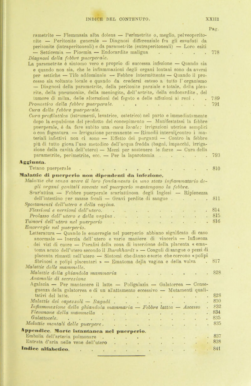 rametrite — Flemmasia alba dolens — Perimetrite o, meglio, pelveoperito- nite — Peritonite generale — Diagnosi differenziale fra gli essudati da peritonite (intraperitoneali) e da parametrite (extraperitoneali) — Loro esiti — Setticemia — Pioeraia — Endoeardite maligna Diagnosi della febbre puerperale. La parametrite 6 sintomo vero e proprio di successa infezione — Quando sia e quando non sia. che le infiammazioni degli organi lontani sono da aversi per settiche —Tifo addominale — Febbre intermittente— Quando il pro- cesso sia soltanto locale e quando da credersi esteso a tutto V organismo — Diagnosi della parametrite, della peritonite parziale e totale, della pleu- rite, della pneumonite, della meningite, dell’artrite, della endoeardite, del tumore di milza, Helle alterazioni del fegato e delle affezioni ai reni . Pronostiro della febbre puerperale. ........ Cura della febbre puerperale. Cura profilattica (istrumenti, levatrice, ostetrieo) nel parto e immediatnmente dopo la espulsione del prodotto del concepimento — Manifestatasi la febbre puerperale, 6 da fare subito una cura locale: irrigazioni uterine semplici o con fognatura — Irrigazione permanente — Rimedii interni\.rontro i ma- teriali infettivi non ci sono — Effetto dei purganti — Contro la febbre piü di tutto giova l’uso metodico dell’acqua fredda (bagni, impacchi, irriga- zione della cavitä dell’utero) — Mezzi per sostenere le forze — Cura della parametrite, perimetrite, ecc. — Per la laparotomia Aggiunla. Tetano puerperale Malattic tli puerperio non «lipcndenti da infezione. Malaltie che senza avere il loro fondamento in, uno stato infiammatorio de- gli organi genitali sovente nel puerperio mantengono la febbre. Srar'attina — Febbre puerperale scarlattinosa degli Inglesi — Ripienezza dell’intestino per masse fecali — Gravi perdite di sangue . . . . Spostamenti dell’utero e della vagina. Flessioni e versioni dell’utero. ......... Prolasso dell’ utero e della vagina Tumori dell’utero nel puerperio ......... Emorragie nel puerperio. Letteratura — Quando le emorragie nel puerperio abbiano significato di caso anormale — Inerzia delP utero e varie maniere di vincerla — Influenza dei vizt di cuore — Paralisi della zona di inserzione della placenta « ema- toma acuto dell’utero secondo il Burchhardt » — Coaguli di sangue o pezzi di placenta rimasti nell’utero — Sintomi chedf’inno eSorte che corrono « polipi fibrinosi e polipi placentari » — Ematoma dejla vagina e della vulva Malattie delle mammelle. Malaltie della ghiandola mammaria Anomalie di secrezione Agalazia — Per mantenere il latte — Poligalazia — Galatorrea — Conse- guenza della galatorrea e di un allattamento eccessivo — Mutamenti quali- tativi del latte. • Malaltie dei capezzoli — Bagadi ......... Iafiammazione della ghiandola mammaria — Febbre lattta — Ascesso Flemmone della mammella Galattocele. ...... ...... Malattie mentali delle puerpere .......... Appcndice. Morte istantanca nel pnerperio. Embolia dell’arteria polmonare .......... Entrata d’aria nelle vene dell’utero ......... Indice alfnbetico. ............ Pag. 778 789 791 793 810 811 814 815 816 817 828 828 830 8 32 834 835 835 837 838 841