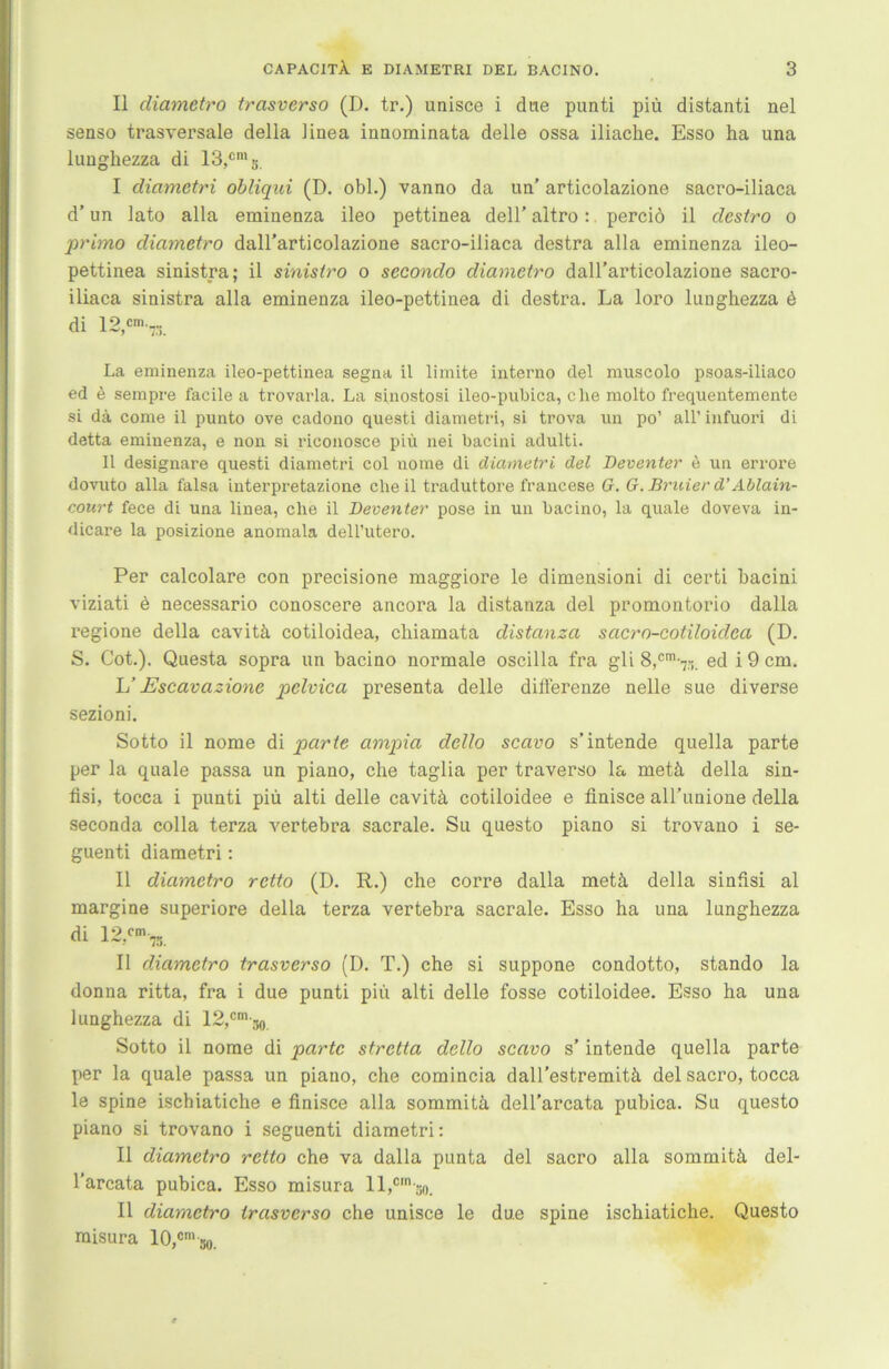 II diametro trasverso (D. tr.) unisce i due punti piü distanti nel senso trasversale della linea inaominata delle ossa iliache. Esso ha una lunghezza di 13,cms. I diametri obliqui (D. obl.) vanno da im’ articolazione sacro-iliaca d’ un iato alla eminenza ileo pettinea dell’ altro: perciö il destro o primo diametro dall’articolazione sacro-iliaca destra alla eminenza ileo- pettinea sinistra; il sinistro o secondo diametro dall’articolazione sacro- iliaca sinistra alla eminenza ileo-pettinea di destra. La loro luughezza ü di 12 cm— La eminenza ileo-pettinea segna il limite interno del muscolo psoas-iliaco ed e sempre facile a trovarla. La sinostosi ileo-pubica, che molto frequentemente si da come il punto ove cadono questi diametri, si trova un po’ all’ infuori di detta eminenza, e non si riconosce piü nei bacini adulti. Il designare questi diametri col nome di diametri del Deventer e un errore dovuto alla falsa interpretazione che il traduttore francese G. G. Bruier d’ Ablain- court fece di una linea, che il Deventer pose in un bacino, la quäle doveva in- dicare la posizione anomala dell’utero. Per calcolare con precisione maggiore le dimensioni di certi bacini viziati e necessario conoscere ancora la distanza del promontorio dalla regione della cavitä cotiloidea, chiamata distanza sacro-cotiloidea (D. S. Cot.). Questa sopra un bacino normale oscilla fra gli 8,cm-7.-i. ed i 9 cm. L’ Escavazione pelvica presenta delle differenze nelle sue diverse sezioni. Sotto il nome di parte ampia dello scavo s’intende quella parte per la quäle passa un piano, che taglia per traverso la rnetä della sin- fisi, tocca i punti piü alti delle cavitä cotiloidee e finisce all’unione della seconda colla terza vertebra sacrale. Su questo piano si trovano i se- guenti diametri: II diametro retto (D. R.) che corre dalla metä della sinfisi al margine superiore della terza vertebra sacrale. Esso ha una lunghezza di 12,cm7S Il diametro trasverso (D. T.) che si suppone condotto, stando la donna ritta, fra i due punti piü alti delle fosse cotiloidee. Esso ha una lunghezza di 12,cm-30 Sotto il nome di parte stretta dello scavo s’ intende quella parte per la quäle passa un piano, che comincia dall’estremitä del sacro, tocca le spine ischiatiche e finisce alla sommitä dell’arcata pubica. Su questo piano si trovano i seguenti diametri: Il diametro retto che va dalla punta del sacro alla sommitä del- l’arcata pubica. Esso misura 1 l,cm-ao. Il diametro trasverso che unisce le due spine ischiatiche. Questo misura 10,«‘so.