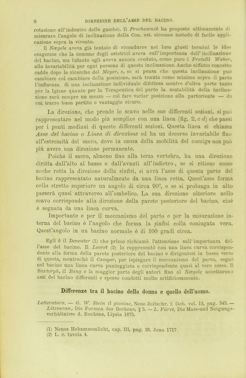 rotazione all’indentro delle gambe). II Prochownik ha proposto ultimarnente di miBurare l’angolo di inclinazione della Con. est. siccome rnetodo di facile appli- cazione sopra la vivente. II Nagele aveva giä tentato di ricondurre nei loro giusti terrnini le idee esagerate che la comune degli ostetrici aveva sull’importanza dell’inclinazione dcl bacino, ma intanto egli aveva ancora creduto, come pure i Fratelli Weber. alla invariabilitä per ogni persona di questa inclinazione. Anche siffatto concetto cadde dopo le ricerche del Meyer, e, se si pensa che questa inclinazione puö cambiare col cambiare della posizione, sarä tenuta come rninima sopra il parto l’influenza di una inclinazione individuale difettosa mentre d’altra parte tanto per la Igiene quanto per la Terapeutica del parto la mutabilitä della inclina- zione sarä sempre un mezzo — col fare variar posizione alla partoriente — da cui trarre buon partito e vantaggio sicuro. La direzione, che prende lo scavo nelle sue differenti sezioni, si puö rappresentare nel modo piü semplice con una linea (fig. 2, c d) che passi per i punti mediani di queste differenti sezioni. Questa linea si chiama Asse del bacino o Linea di direzione ed ha un decorso invariabile fino all’estremitä del sacro, dove in causa della mobilitä del coccige non puö piü avere una direzione permanente. Poiche il sacro, almeno fino alla terza vertebra, ha una direzione diritta dall’alto al basso e dall’avanti all’indietro, se si ritiene come anche retta la direzione della sinfisi, si avrä l’asse di questa parte del bacino rappresentato naturalmente da una linea retta. Quest’asse forma collo stretto superiore un angolo di circa 90°, e se si prolunga in alto passerä quasi attraverso alPombelico. La sua direzione ulteriore nello scavo corrisponde alla direzione della parete posteriore del bacino, cioe e segnata da una linea curva. Importante e per il meccanismo del parto e per la misurazione in- terna del bacino ö l’angolo che forma la sinfisi colla coniugata vera. Quest’angolo in un bacino normale ö di 100 gradi circa. Egli ö il Bereuter (1) che primo richiamö l’attenzione sull’importanza del- l’asse del bacino. 11 Levret (2) lo rappresentö con una linea curva corrispon- dente alla forma della parete posteriore del bacino e dirigentesi in basso verso di questa, mentreche il Camper, per ispiegare il meccanismo del parto, segnb nel bacino una linea curva punteggiata e corrispondente quasi al vero assse. Il Saxtorjph, il Bang e la maggior parte degli autori fino al Nagele accettarono assi del bacino differenti e spesso condotti molto artificiosamente. Differenze tra il bacino della donna e quello dell’uomo. Letteratura. — G. W. Stein il giovine, Neue Zeitschr. f. Geb. vol. 12, pag. 345. — Litzmann, Die Formen des Beckens, § 5. — L. Fürst, Die Mass-und Neigungs- verliältnisse d. Beckens, Lipsia 1875. (1) Neues Hebammenlicht, cap. III, pag. 36. Jena 1717. (2) L. c. tavola 4.