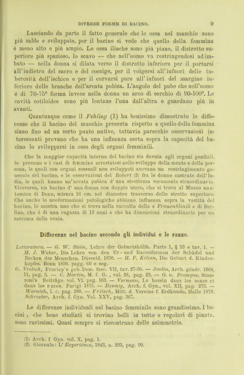 Lasciando da parte il fatto generale che le ossa nel maschio sono piü salde e sviluppate, per il bacino si vede che quello della femmina ö meno alto e piü ampio. Le ossa iliache sono piü piane, il distretto su- periore piü spazioso, lo scavo — che neH’uomo va restringendosi adim- buto — nella donna si dilata verso il distretto inferiore per il portarsi all’indietro del sacro e del coccige, per il volgersi all’ infuori delle tu- berositü dell’ischion e per il curvarsi pure all’infuori del margine in- feriore delle branche dell'arcata pubica. L’angolo del pube che nell’uomo ü di 70-75° forma invece nella donna un arco di cerchio di 90-100°. Le cavitä. cotiloidee sono piü lontane l’una dall'altra e guardano piü in avanti. Quantunque come il Fehling (1) ha benissimo dimostrato le diffe- renze che il bacino del maschio presenta rispetto a quello della femmina siano fino ad un certo punto native, tuttavia parecchie osservazioni in- teressanti provano che ha una influenza certa sopra la capacitä del ba- cino lo svilupparsi in esso degli organi femminili. Che la maggior capacitä interna del bacino sia dovuta agli organi genitali. lo provano e i casi di feminine arrestatesi nello sviluppo della mente e della per- sona, le quali con organi sessuali non sviluppati avevano un restringimento ge- nerale del bacino, e le osservazioni del Robert (2) fra le donne castrate dell’In- dia, le quali hanno un’ arcata pubica d’ una strettezza veramente straordinaria. Viceversa, un bacino d’ una donna con doppio utero, che si trova al Museo ana- tomico di Bonn, misura 16 cm. nel diametro trasverso dello stretto superiore. Che anche le neoformazioni patologiche abbiano influenza sopra la vastitä del bacino, lo mostra uno che si trova nella raccolta della « Frauenklinik » di Ber- lino, che e di una ragazza di 13 anni e che ha dimensioni straordinarie per un sarcoma delle ovaia. Differenze nel bacino secondo gli individui e le razze. Leiteratura. — G. W. Stein, Lehre der Geburtshiilfe. Parte 1, § 53 e tav. 1. — M. J. Weber, Die Lehre von den Ur-und Racenformen der Schädel und Becken der Menschen. Düsseid. 1830. — H. F. Kilian, Die Geburt d. Kindes- kopfes. Bonn 1830. pagg. 60 e seg. G. Vrolick, Froriep’s geh. Dem. fase. VII, tav. 27-30. — Joulin, Arch. gdndr. 1864, 11, pag. 5. — C. Martin, M. f. G. , vol. 28, pag. 23. — O. v. Franque, Scan- zoni’s Beiträge, vol. VI. pag. 163. — Verneau, Le bassin dans les sexes et dans les races. Parigi 1875. — llennig, Arch. f. Gyn., vol. XII, pag. 273. — Wernich, 1. c. pag. 288. — Fritsch, Mitt. d. Vereins f. Erdkunde, Halle 1878. Schroeter, Arch. f. Gyn. Vol. XXV, pag. 367. Le differenze individuali nel bacino femminile sono grandissime. I ba- cini , che bene studiati si trovino belli in tutto e regolari di pianta. sono rarissimi. Quasi sempre si riscontrano delle asimmetrie. (1) Arch. f. Gyn. vol. X, pag. 1. (2) Giornale: L’ Experie'nce, 1843, n. 293, pag. 99.