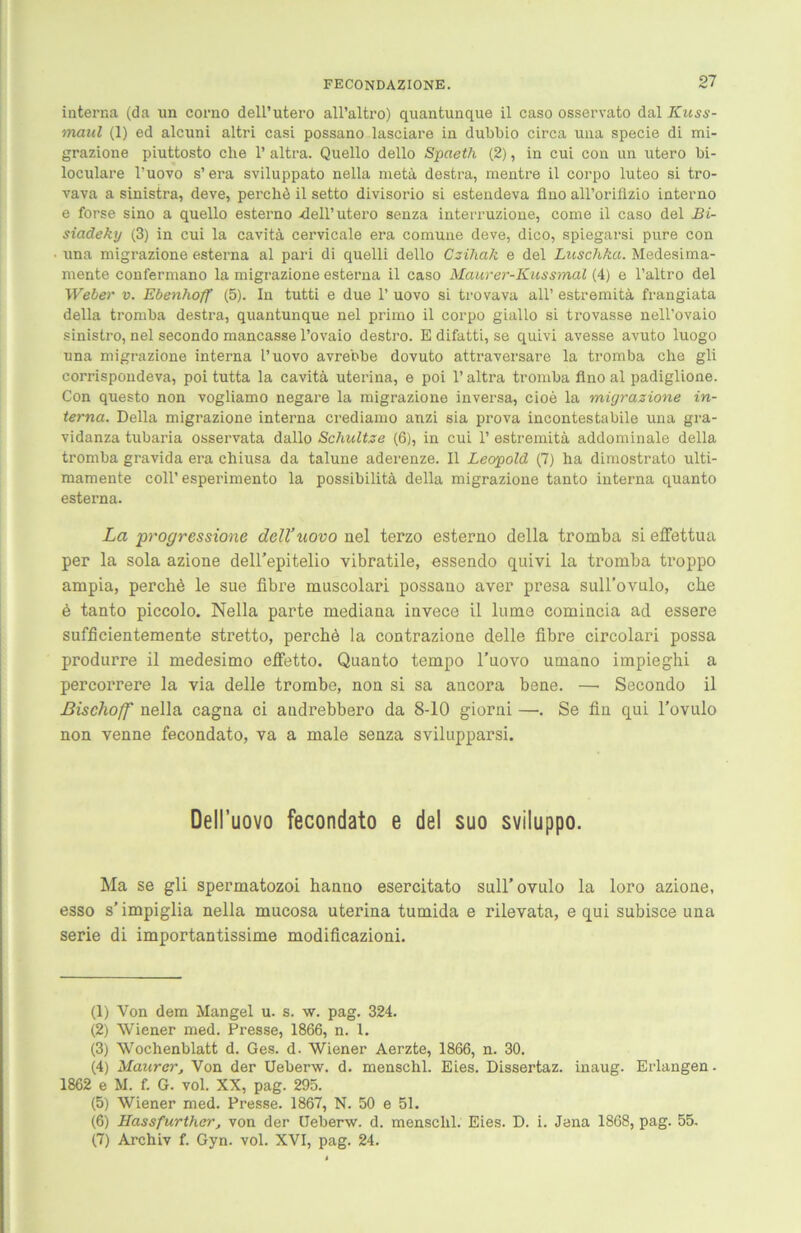 interna (da un corno dell’utero all’altro) quantunque il caso osservato dal Kuss- maul (1) ed alcuni altri casi possano lasciare in dubbio circa una specie di mi- grazione piuttosto ehe 1’ altra. Quello dello Spaeth (2), in cui con un utero bi- loculare l’uovo s’ era sviluppato nella meta destra, mentre il corpo luteo si tro- vava a sinistra, deve, perchä il setto divisorio si estendeva fino all’oriflzio interno e forse sino a quello esterno -dell’utero senza interruzione, come il caso del Bi- siadeky (3) in cui la cavitä cervicale era comune deve, dico, spiegarsi pure con una migrazione esterna al pari di quelli dello Czihak e del Luschka. Medesima- mente confermano la migrazione esterna il caso Maurer-Kussmal (4) e l’altro del Weber v. Ebenhoff (5). In tutti e due 1’ uovo si trovava all’ estremitä frangiata della tromba destra, quantunque nel primo il corpo giallo si trovasse nell’ovaio sinistro, nel secondo mancasse l’ovaio destro. E difatti, se quivi avesse avuto luogo una migrazione interna l’uovo avrebbe dovuto attraversare la tromba che gli corrispondeva, poi tutta la cavitä uterina, e poi 1’ altra tromba flno al padiglione. Con questo non vogliamo negare la migrazione inversa, cioe la migrazione in- terna. Della migrazione interna crediamo anzi sia prova incontestabile una gra- vidanza tubaria osservata dallo Schnitze (6), in cui P estremitä addominale della tromba gravida era chiusa da talune aderenze. Il Leopold (7) ha dimostrato ulti- mamente coli’esperimento la possibilitä della migrazione tanto interna quanto esterna. La progressione dell’uovo ael terzo esterno della tromba si effettua per la sola azione dell'epitelio vibratile, essendo quivi la tromba troppo ampia, perchd le sue fibre muscolari possano aver presa suH’ovulo, che ö tanto piccolo. Nella parte mediana invece il luma comincia ad essere sufficientemente stretto, perchö la contrazione delle fibre circolari possa produrre il medesimo efietto. Quanto tempo l’uovo umano impieghi a percorrere la via delle trombe, non si sa ancora bene. —• Secondo il Bischoff nella cagna ei audrebbero da 8-10 giorni —. Se fin qui l’ovulo non venne fecondato, va a male senza svilupparsi. Dell’uovo fecondato e del suo sviluppo. Ma se gli spermatozoi hanuo esercitato sull’ovulo la loro azione, esso s’ impiglia nella mucosa uterina tumida e rilevata, e qui subisce una Serie di importantissime modificazioni. (1) Von dem Mangel u. s. w. pag. 324. (2) Wiener med. Presse, 1866, n. 1. (3) Wochenblatt d. Ges. d. Wiener Aerzte, 1866, n. 30. (4) Maurer, Von der Ueberw. d. menschl. Eies. Dissertaz. inaug. Erlangen - 1862 e M. f. G. vol. XX, pag. 295. (5) Wiener med. Presse. 1867, N. 50 e 51. (6) Hassfurther, von der Ueberw. d. menschl. Eies. D. i. Jena 1868, pag. 55. (7) Archiv f. Gyn. vol. XVI, pag. 24.