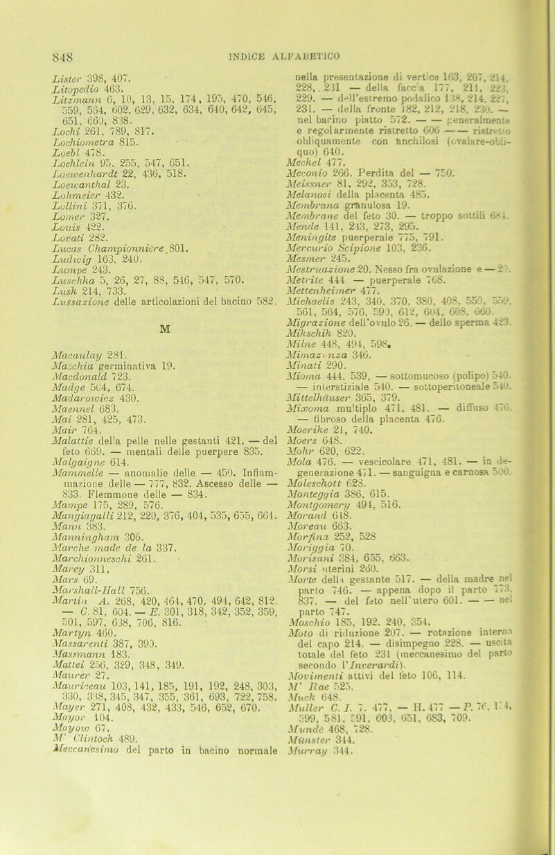 Lister 398, 407. Litopeclio 463. Litzmann 6, 10, 13, 15. 174, 193, 470, 516. 559, 564, 602, 629, 632, 634, 640, 642, 645, 651, 660, 838. Locht 261, 789, 817. Lochiornetra 815. Loebl 478. Loehlein 95. 255, 547, 651. Loewenhardt 22, 436, 518. Loewanthal 23. Lohmeier 432. Lullini 371, 376. Lomer 327. Louis 422. Lovati 282. Lucas Championniäre, 801. Ludwig 163, 240. Lumpe 243. Luschka 5, 26, 27, 88 , 546, 547, 570. Imsk 214, 733. Lussazione delle articolazioni del bacino 582. M Macaulay 281. Macchia germinativa 19. Macdonald 723. Madge 5(J4, 674. Madaroioicz 430. Maennel 683. Mai 281, 425, 473. Mair 764. Malattie della pelle nelle gestand 421. — del feto 669. — mentali delle puerpere 835. Malgaigne 614. Mammelle — anomalie delle — 450. Infinm- rnazione delle — 777, 832. Ascesso delle — 833. Flemmone delle — 834. Mampe 175, 289, 576. Mangiagalli 212, 220, 376, 404, 535, 655, 664. Mann 383. Manningham 306. Marche made de la 337. Marchionneschi 261. Marey 311, Mars 69. Marshall-Hall 756. Martin A. 268, 420, 464, 470, 494, 642, S12. — C. 81, 604. — E. 301, 318, 342, 352, 359, 501, 597, 638, 706, 816. Martyn 460. Massarenti 387, 390. Massmann 183. Mattei 256, 329, 348, 349. Maurer 27. Mauriceau 103,141, 185, 191, 192, 248, 303, 330, 338,345, 347, 355, 361, 693, 722,758. Mayer 271, 408, 432, 433, 546, 652, 670. Mayor 104. May ovo 67. M' Clintoch 489. Meccaricsimu del parto in bacino normale nella presentazione di verdce 163, 207, 214. 228,. 231 — della facc:a 177, 21), 223, 229. — d-dl’estremo podalico 138, 214, 227, 231. — della fronte 182, 212, 218, 230. — nel bacino piatto 572. generalmente e regolarmente ristretto 606 ristretto obliquamente con anchilosi (ovalare-obli- quo) 640. Mecliel 477. Meconio 266. Perdita del — 750. Meissner 81, 292, 353, 728. Melanosi della placenta 485. Membrana granulosa 19. Membrane del feto 30. — troppo sottili 6- i. Mende 141, 213, 273, 295. Meningite puerperale 775, 791. Mercurio Scipione 103, 236. Mesmer 245. Mestruazione 20. Nesso fra ovulazione e — -- Metrite 444 — puerperale 768. Mettenheimer 477. Michaelis 243, 340, 370, 380, 408. 550. 559, 561, 564, 576, 590, 612, 604, 608, 660. Migrazione deU’ovulo 26. — dello Sperma 423. Mikschik 820. Milne 448, 494, 598, Mimazrnza 346. Minati 290. Mioma 444. 539, — sottomucoso (polipoi 540. — interstiziale 540. — sottoperitoneale 54. Mittelhäuser 365, 379. Mixoma multiplo 471, 481. — diffuso 47 . — tibroso della placenta 476. Moerike 21, 740. Moers 648. Mohr 620, 622. Mola 476. — vescicolare 471, 481. — in de- generazione 471. — sanguigna e carnosa 50Ö. Moleschott 628. Monteggia 386, 615. Montgomery 494, 516. Morand 648. Moreau 663. Morfina 252, 528 Moriggia 70. Morisani 3S4, 655, 663. Morsi uterini 260. Morte delh gestante 517. — della madre nel parto 746. — appena dopo il parto 773, 837. — del feto nell’utero 601. nel parto 747. Moscliio 185, 192. 240, S54. Moto di riduzione 207. — rotazione interna del capo 214. — disimpegno 228. — uscita totale del feto 231 (meccanesimo del parto secondo VInverardi). Movimenti attivi del feto 106, 114. M' Rae 525. Much 64S. Müller C. I. 7. 477, — II. 477 — P. 7b, 1 4, S99, 581. 591, 603, 651, 683, 709. Mund6 468, 728. Münster 344. Murray 344.