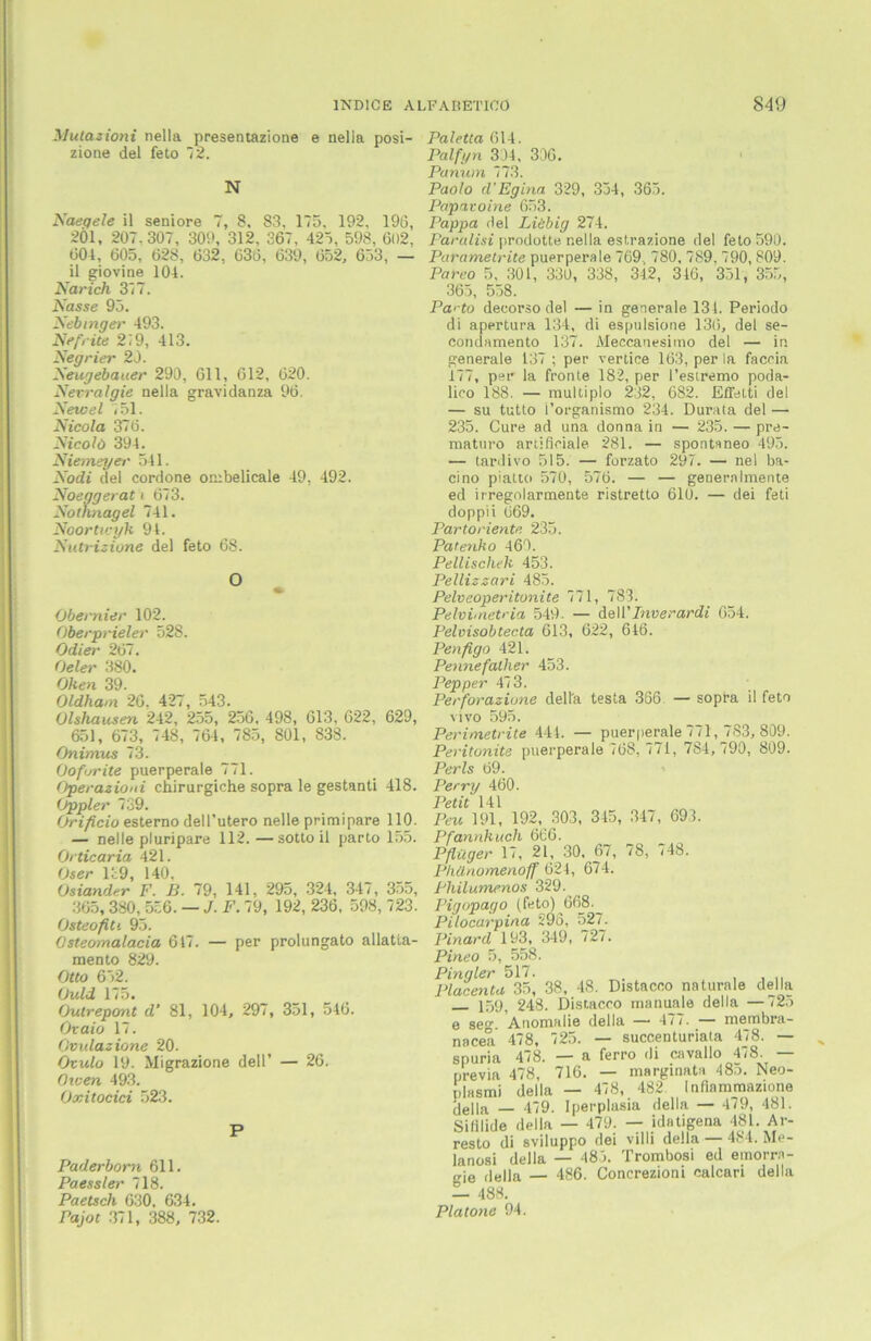 3Jutazioni nella presentazione e nelia posi- Paletta 614. -1 „I r -3 1 tv ir rt \ . zione del feto 72 N Naeqele il seniore 7, 8. 83, 175, 192, 196, 201, 207.307, 309, 312, 367, 425, 598, 602, 604, 605, 628, 632, 636, 639, 652, 653, — Palfyn 334, 336. Panum 773. Paolo cl’Egina 329, 334, 365. Papavoine 653. Pappa Hel Liebig 274. Paralisi prodotte nella estrazione del feto 590. Parametrite puerperale 769. 780, 789, 790, 809. il giovine 104. Narich 317. Nasse 93. Nebinger 493. Nefrite 219, 413. Negrier 20. Neugebauer 290, 611, 612, 620. Nerralgie nella gravidanza 96. Newel 751. Nicola 376. Nicolö 394. Niemeyer 541. Nodi del cordone ombelicale 49, 492. Noeggerat t 673. Nothnagel 741. Noortu-yk 94. Nutrizione del feto 68. O 4fr Obernier 102. Oberprieler 528. Odier 267. Oeler 380. Oken 39. Oldham 26, 427, 543. Olshausen 242, 255, 256, 498, 613, 622, 629, 651, 673, 748, 764, 785, 801, 838. Onimus 73. Oofsrite puerperale 771. Operazioni chirurgiche sopra le gestanti 418. (Jppler 739. Orificio esterno dell’utero nelle primipare 110. — nelle pluripare 112. —sotto il parto 155. Orticaria 421. Os6t* 140 Osiander F. B. 79, 141, 295, 324, 347, 355, 365,380, 536. — J. F. 79, 192, 236. 598, 723. Osteofiti 95. 0steomalacia 647. — per prolungato allatta- mento 829. Otto 652. Ould 175. Outrepont d’ 81, 104, 297, 351, 546. Ovaio 17. Ovidazione 20. Ovulo 19. Migrazione dell’ — 26. fhcen 493. Oxitocici 523. P Paderborn 611. Paessler 718. Paetsch 630, 634. Pajot 371, 388, 732. Pareo 5, 301, 330, 338, 342, 346, 351, 355, 365, 558. Pa'-fo deeorso del — in generale 131. Periodo di apertura 134, di espulsione 136, del se- condamento 137. Meccanesimo del — in generale 137 ; per vertice 163, per la faceia 177, per la fronte 182, per l’esiremo poda- lico 188. — multiplo 232, 682. Effetti del — su tutto i’organismo 234. Durata del — 235. Cure ad una donna in — 235. — pre- maturo ariificiale 281. — spontaneo 495. — tardivo 515. — forzato 297. — nel ba- cino piatto 570, 576. — — generalraente ed irregolarmente ristretto 610. — dei feti doppii 669. Partoriente 235. Patenho 460. Pellischeh 453. Pellizzari 485. Pelveoperitonite 771, 783. Pelvimetria 549. — dell'Inverardi 654. Pelvisobtecta 613, 622, 646. Penfigo 421. Penne fallier 453. Pep per 473. Perforazione della testa 366 — sopra il feto vivo 595. Perimetrite 444. — puerperale 771, 783, 809. Peritonite puerperale 768, 771, 784,790, 809. Perls 69. Perry 460. Petit 141 Peu 191, 192, 303, 345, 347, 693. Pfannkuch 666. Pflüger 17, 21, 30, 67, 78, 748. Phünomerioff 624, 674. Philumenos 329. Pigopago (fe to) _668._ Pilocarpina 295, 527. Pinard 193, 349, 727. Pineo 5, 558. Pingier 517. . , , ,, Placenta 35, 38, 48. Distaceo naturale della 15gi 248. Distaceo manuale della —725 e se°\ Anomalie della — 477. — membra- nacea 478, 725. — succenturiata 478. — spuria 4/8. — a ferro di cavallo 4*8. previa 478, 716. — marginata 485. Neo- plasmi della — 478, 482 Infinmmazione della _ 479. Iperplasia della — 479, 481. Sifilide della — 479. — idatigena 481. Ar- reste di sviluppo dei villi della — 484. Me- lanosi della — 485. Trombosi ed emorrn- o-ie della — 486. Concrezioni ealcari della — 488. Pia tone 94.