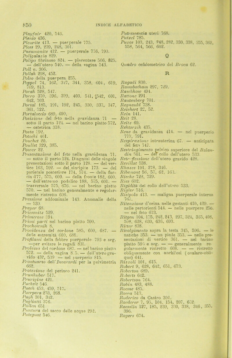 PImjfair 420, 540. Plenio 436. Pleurite 413. — puerperale 175. Ploss 29. 239, 248, 301. Pneumonite 412. — puerperale 776, 790. Poligalazia 829. Polipo fibrinoso 824. — placentare 506, 825. — dell’utero 540. — della vagina 543. Poll v. 306. Pollali 298, 452. Polso della puerpera 255. Poppel 74, 162, 3^7, 344, 358, 604, 619, 7u9, 813. Porah 528, 547. Porro 370, 396, 399, 403, 511, 1542, 601, 642, 703. Portal 185, 191, 192, 245, 330, 337, 347, 361, 722. Portalaccio 6S9, 690, Posizione del feto nella gravidanza 71 — sotto il parto 124. — nel bacino piatto 572. — ostetrica 318. Posta £92. Potocki 401. Pouchet 20. Poullet 329, 385. Power 22. Presentazione del feto nella gravidanza 71. — sotto il parto 124. Diagnosi delle Ringoie presentazioni sotto il parto 128. — del ver- tice 163, 592. — del sinripite 173. — del parietale posteriore 174, 574. — della fac- cia-177, 575, 600. — della fronte 182, 600. — dell’estremo podnlico 188, 575, 601. — trasversale 575, 676. — nel bacino piatto 570. — nel bacino generalmente e regolar- mente ristretto 606. Pressione addominale 143. Anomalie della — 530. Preyer 68. Priessnitz 529. Primerose 394. Primi parti nel bacino piatto 590. Prochownik 8. Procidenza del cordone 585, 600, 687. — delle estremitä 600, 681. Profilassi della febbre puerperale 793 e seg. —per evitare le ragadi 831. Prolasso del cordone 687. — nel bacino piatto 572. — della vagina 815.— dell'utero gra- vido 432, 539 — nel puerperio 815. Prontuario dell’Inverardi per la pelvimetria 662. Protezione del perinco 241. Prunhuber 517. Prurigine 421. Puchelt 546. Puech 453, 459, 517. Puerpera 253, 268. Pugh 301, 312. Pugliatti 376. Püllen 651 Puntura del sacco delle acque 292. Puteguat 546. Putrescentia Uteri 768. Putzei 785. Puzos 103, 243, ?48, 282. 330. 338, .55, 362, 558, 564, 566, 602. Q Quadro cefalometrico del Broca 62. R Ragadi 830. Ramsbolham 297, 729. Raschkow 494. Rattone 291 Rautenberg 701. Regnauld 738. Reichert 22, 52. Rein 141. Reit 28. Reitz 69. Rektorzik 435. Rene da gravidanza 414. — nel puerperio 777, 791. Respirazione intrauterina 67. — anticipata del feto 747. Restringimento pelvico superiore del Balan- din 561. — der collo dell’utero 533. R.etr flessione dell’utero gravido 428. Revillot 538. Rhazes 191. 278, 346. Ribemont 56, 57, 62, 163. Rieche 728, 729. Ries 602. Rigidita del collo dell’utero 533. Rigler 516. Risipola 413. — maligna puerperale interna 767. Ritenzione d’orina nelle gestanti 420, 429. — nelle partorienti 544. — nelle puerpere 256. — nel feto 673. Rügen 104. 175. 242,243. 297, 324, 365, 408, 5y8, 628, 630, 636, 693. Ritter 838. Rivolgimento sopra la testa 345, 596. — le natiche 353. — un piede 353. — nelle pre- sentazioni di vertice 361. — nel bacino piatto 59> e seg. generalmente re golarmente ristretto 608. — — ristretto obliqnamente con anchi'.osi (ovalare-obli- quo) 641. Rizzoli 101, 615. Robert 9, 628, 612, 651, 673. Roberton 689. Roberts 612. Robertson 764. Robin 483, 488. Rocme 4S5. Rocra 517. Ruderico da Castro 301. Roederer 7, 95, 104. 154, 207. 662. Rocsslin 127, 185, 239, 330, 338, 316, 355, 396. Rogers 674.