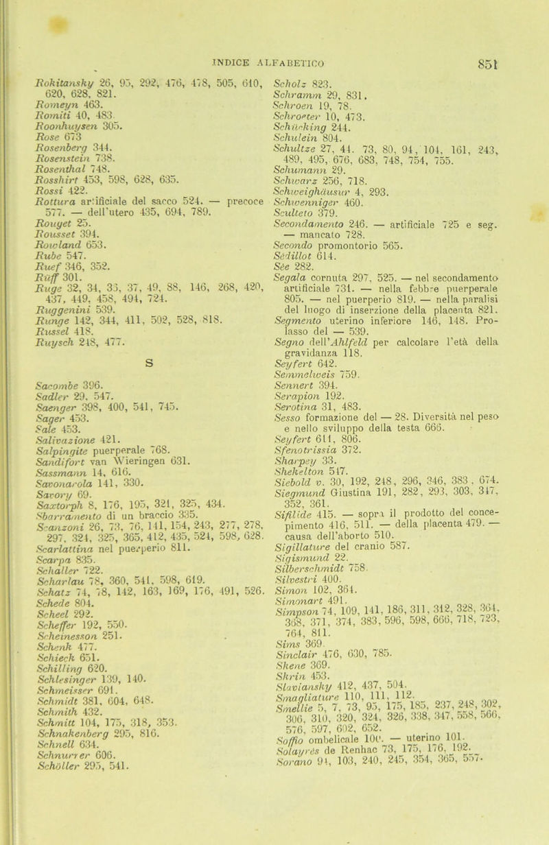 Rokitansky 26, 95, 292, 476, 478, 505, 610, 620, 628, 821. Romeyn 463. Romiti 40, 483 Roonhuysen 305. Rose 673 Rosenberg 344. Rosenstein 738. Rosenthal 748. Rosshirt 453, 598, 628, 635. Rossi 422. Rottura arlificiale del sacco 524. — precoee 577. — dell’utero 435, 694 , 789. Rouyet 25. Rousset 394. Roioland 653. Rübe 547. Ruef 346, 352. Ruff 301. Rüge 32, 34, 33, 37 , 49, 88, 146, 268, 420, 437, 449, 458, 494, 724. Ruggenini 539. Runge 142, 344, 411, 502, 528, 818. Rüssel 418. Ruysch 218, 477. S Sacombe 396. Sadler 29. 547. Saenger 398, 400, 541, 745. Säger 453. Sale 453. Salivazione 421. Salpinqite puerperale 768. Sandifort van Wieringen 631. Sassmann 14, 616. Savonarola 141, 330. Savory 69. Saxtorph 8, 176, 195, 321, 325, 434. Sbarramento di un braccio 335. Scanzoni 26, 73, 76, 141, 154, 243, 277, 278, 297. 324, 325, 365, 412, 435, 521, 598, 628. Scarlattina nel puerperio 811. Scarpa 835. Schalter 722. Schar lau 78, 360, 541, 598, 619. Schatz 74, 78, 142, 163, 169, 176, 491, 526. Schede 804. Scheel 292. Scheffer 192, 550. Scheinesson 251. Schenk 477. Schieck 651. Schilling 620. Schlesinger 139, 140. Schmeisser 691. Schmidt 381, 604, 648. Schmith 432. Schmitt 104, 175, 318, 353. Schnakenberg 295, 816. Schnell 634. Schnurr er 606. Schi)Iler 295, 541. Scholz 823. Schramm 29, 831. Schroen 19, 78. Schroeter 10, 473. Schürhing 244. Schulein 804. Schultze 27, 41. 73, 80, 94, 101, 161, 243, 489, 495, 676, 683, 748, 754 , 755. Schumann 29. Schwarz 256, 718. Schweighäusur 4, 293. Schwenniger 460. Sculteto 379. Secondamento 246. — artificiale 725 e seg. — maneato 728. Secondo promontorio 565. Sädillot 614. Säe 282. Segala cornuta 297, 525. — nel secondamento artificiale 731. — nella febbre puerperale 805. — nel puerperio 819. — nella paralisi del luogo di inserzione della plaeenta 821. Segmento uterino inferiore 146, 148. Pro- iasso del — 539. Segno äeü'Ahlfeld per calcolare l’etä della gravidanza 118. Seyfert 642. Semmelioeis 759. Sennert 394. Serapion 192. Serotina 31, 483. Sesso formazione del — 28. Diversitä nel peso e nello sviluppo della testa 666. Seyfert 611, 806. Sfenotrissia 372. Sharpey 33. Shekelton 517. Siebold v. 30, 192, 248, 296, 346, 383, 674. Siegmund Giustina 191, 282, 293, 303, 317, 352, 361. Sifilide 415. — sopra il prodotto del conce- pimento 416, 511. — della plaeenta 479. — causa dell’aborto 510. Sigillalure del cranio 587. Sigismund 22. Silberschmidt 758. Silvestri 400. Simon 102, 361. Simonart 491. Simpson 74, 109 368, 371, 374, , 141, 186, 311,312, 328, 364, 383, 596, 598, 606, 718, 723, 764, 811. Sims 369. Sinclair 476, 630, 785. Shene 369. Shrin 453. Slavianshy 412, 437, 504. Smagliature 110, 111, 112- Smellie 5, 7, 73, 95, 1/5, 18o, 237, 248, 302, 306, 310, 320, 324 , 326, 338, 347, o58, 566, 576, 597, 602, 652. . Soffio ombelicnle IOC’. — uterino 101. Solai/rds (1g Renhac 73, 17.176, 132. Sora.no 9'., 103, 240, 245, 354, 365, 5o7-