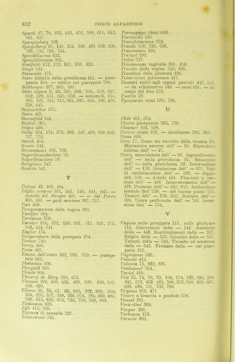 Spaeth 27, 78, 233, 243, 476, 598, Oll, 642, 821, 837. Spannenberg 192. Spiegelberg 95, 140, 154, 249, 460, 632, 636, 728, 739, 756, 764. Spondilizema 622. Spondilotomia 383. Stadfeldt 172, 173, 183, 653, 823. Stage 764. Stammler 175. Stato febbrile nelia gravidanza 411. — puer- perale 264. — settico nel puerperio 788. Stelibergei' 2S7, 665, 760. Stein nipoie 5, 10, 310, 380, 536, 576, 597, 602, 628, 631, 645, 652. — seniore 5, 154. 306, 307, 310, 313, 321, 325, 363, 396, 478, 558, 645. Steinwirker 675. Stern 495. Sternefeld 344. Stiebei 383. Stipsi 420. Stoltz 104, 154, 278, 281, 347. 468, 622, 652, 727, 753. Storch 476. Sturer 541. Strassmann 486, 598. Superfecondazione 79. Super felazione 79. Swagman 547. Szuluts 541. T Tafani 42, 482, 484. Taglio cesareo 393, 541, 546, 641, 645. — metodo del Sänger 400. del Porro 403, 601. —post mortem 287, 517. Tait 469. Tamponamento della vagina 295. Tandler 394. Tardieux 750. Tarnier 214, 272, 296, 307. 311. 312 , 372, 392, 434, 541. Taylor 154. Temperatura della puerpera 254. Tenner 740. Terry 468. Testa 400. Tetano dell’utero 363, 529, 579. — puerpe- rale 810. Thebesius 306. Theopold 693. Thiede 804. Thierry de ILiry 355, 653. Thomas 392, 408, 436, 468, 629. 630, 631. rtQfi «OO Ttbone 39, 55, 61, 69, 192, 282, 289, 310, 334, 335, 337, 3(8, 356, 374, 384, 399, 480, 599, 613, 636, 654, 726, 750, 796, 808. 7 tedmann 628. Tifo 412, 789. Tintura di cannella 527. Toloczinow 541. Toracopago (feto) 668. Torcicollo 590. Transfurazione 372. Traube 738, 739, 768. Trautmann 394. Trefurt 598. Trilat 537. Tricomonas vaginalis 261, 450. Trombo della vagina 543, 826. Trombosi della placenta 486. Tubercolosi polmonare 417. Tumori vicini agli organi genitali 417. 5l5. — da eehinocorco 546. — ossei 651. — del eorpo del feto 675. Tuorlo 19. Tympania Uteri 583, 796. U TJhde 461, 674. Ulcera puerperale 765, 779. Ulsamer 104, 728. TJncino acuto 378. — decollatore 332, 383. Unna 628. Uovo 17. Come sia raccolto dalla tromba 25. Migrazione esterna dell’ — 26. Migrazioce interna dell’ — 27. Utero, muscolatura dell’ — 88. Ingrandimento dell’ — ne.la gravidanza 91. Situazione dell’ — nelia gravidanza 92. Innervazione delP — 138. Involuzione dell’ — 257. Yizii di conformazione dell’ — 422. — doppio 424. 532. — didelfo 424. Fles>ioni e ver- sioni dell’ — 426 Incarceramento dell’ — 428. Prolasso dell’ — 432, S15. Inclinazione laterale deil’ 538. — nel bacino piatto 571. Tumori deli’ — 539, S16. Rottura dell' — 694. Usura perforante dell' — 704. Inver- sione dell’ — 734. V Vagina nelle primipare 111, nelle plnripare 112. Contrazioni della — 144. Anomalie della — 448. Restringimenti della — 537. Briglie della — 537. Cicatrici della — 537. Tumori della — 543. Trombo od ematoma della — 543. Prolasso della — nel puer- perio 815. Vaginismo 53S. Vaiuolo 413. Valenta 73, 822, 825. Vanhuevel 554. T arid 420. Veit 15, 74, 76, 79, 104, 174. 235. 326, 338 341, 373, 469. 485, 506, 575,598. 655. 667. 669, 686, 711, 733, 759. Velpeau 278, 477. Ventre a bisaccia o pendulo 538. Venzel 281. Veracdini 389. Veraue 291. Verneyen 153. Vernois 263.