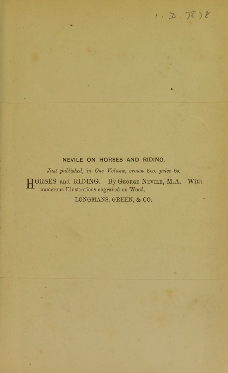 /. > . ?f) t NEVILE ON HORSES AND RIDING. Just published, in One Volume, crown 8 do. price 6s. ORSES and RIDING. By George Nevile, M.A. With numerous Illustrations engraved on Wood. LONGMANS, GREEN, & CO.