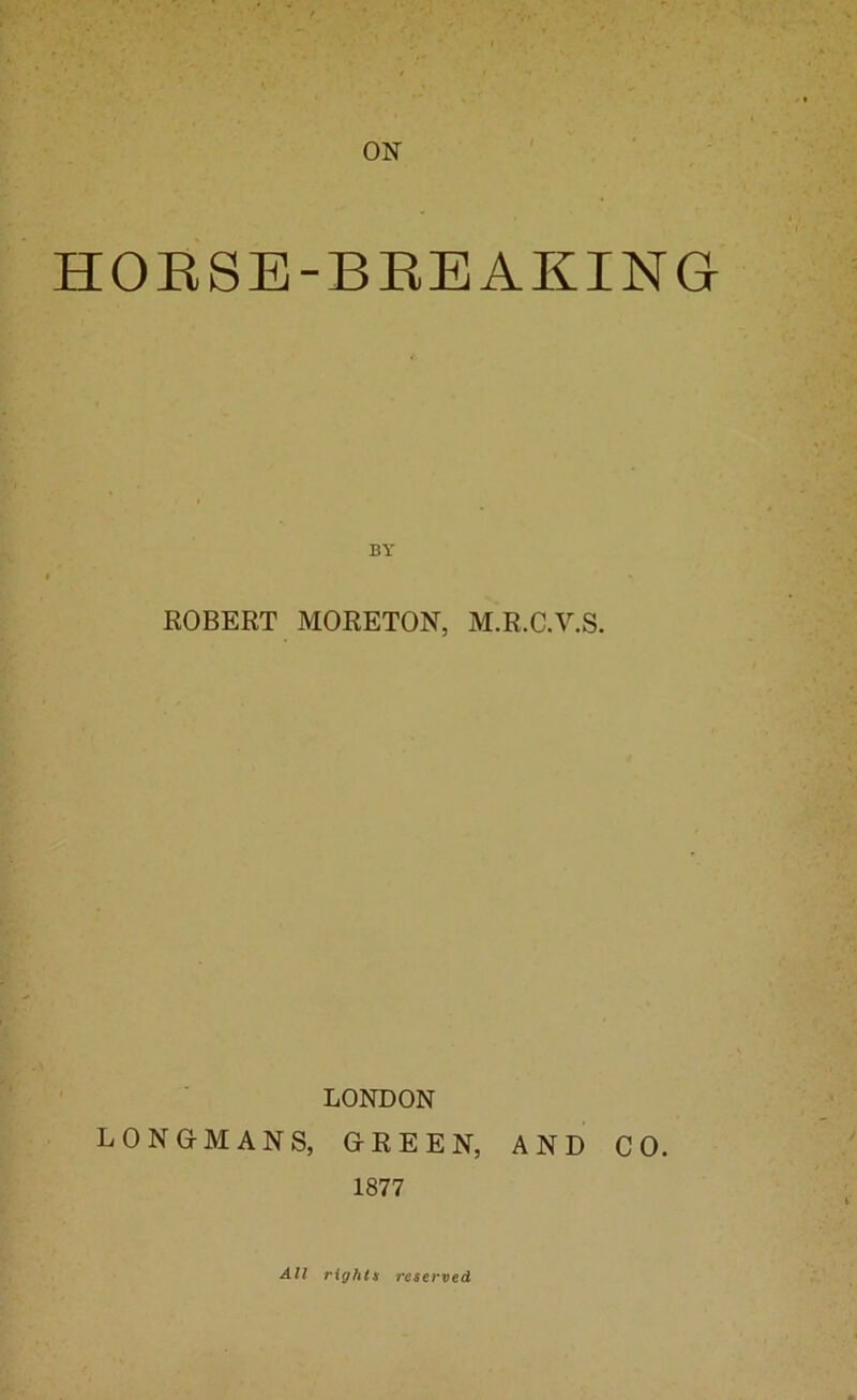 ON HORSE-BREAKING ROBERT MORETON, M.R.C.V.S. LONDON LONGMANS, GREEN, AND CO. 1877 All rights reserved