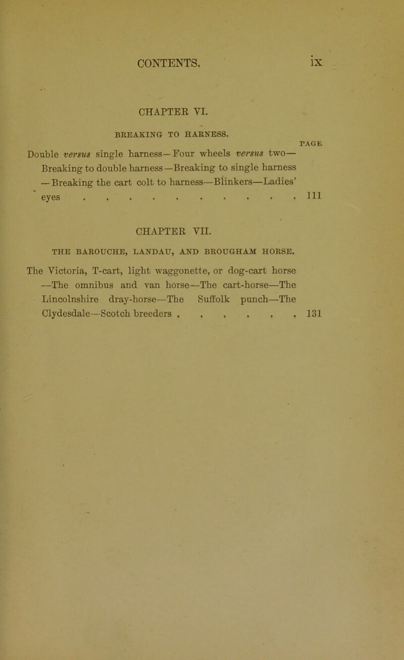 CHAPTER VI. BREAKING TO HARNESS. PAGE Double versus single harness—Four wheels versus two— Breaking to double harness—Breaking to single harness — Breaking the cart colt to harness—Blinkers—Ladies’ eyes Ill CHAPTER VII. THE BAROUCHE, LANDAU, AND BROUGHAM HORSE. The Victoria, T-cart, light waggonette, or dog-cart horse —The omnibus and van horse—The cart-horse—The Lincolnshire dray-horse—The Suffolk punch—The Clydesdale—Scotch breeders 131