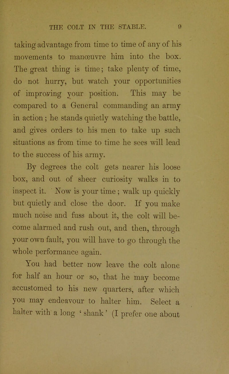 taking advantage from time to time of any of his movements to manoeuvre him into the box. The great thing is time; take plenty of time, do not hurry, but watch your opportunities of improving your position. This may be compared to a General commanding an army in action; he stands quietly watching the battle, and gives orders to his men to take up such situations as from time to time he sees will lead to the success of his army. By degrees the colt gets nearer his loose box, and out of sheer curiosity walks in to inspect it. Now is your time; walk up quickly but quietly and close the door. If you make much noise and fuss about it, the colt will be- come alarmed and rush out, and then, through your own fault, you will have to go through the whole performance again. You had better now leave the colt alone for half an hour or so, that he may become accustomed to his uew quarters, after which you may endeavour to halter him. Select a halter with a long ‘ shank ’ (I prefer one about