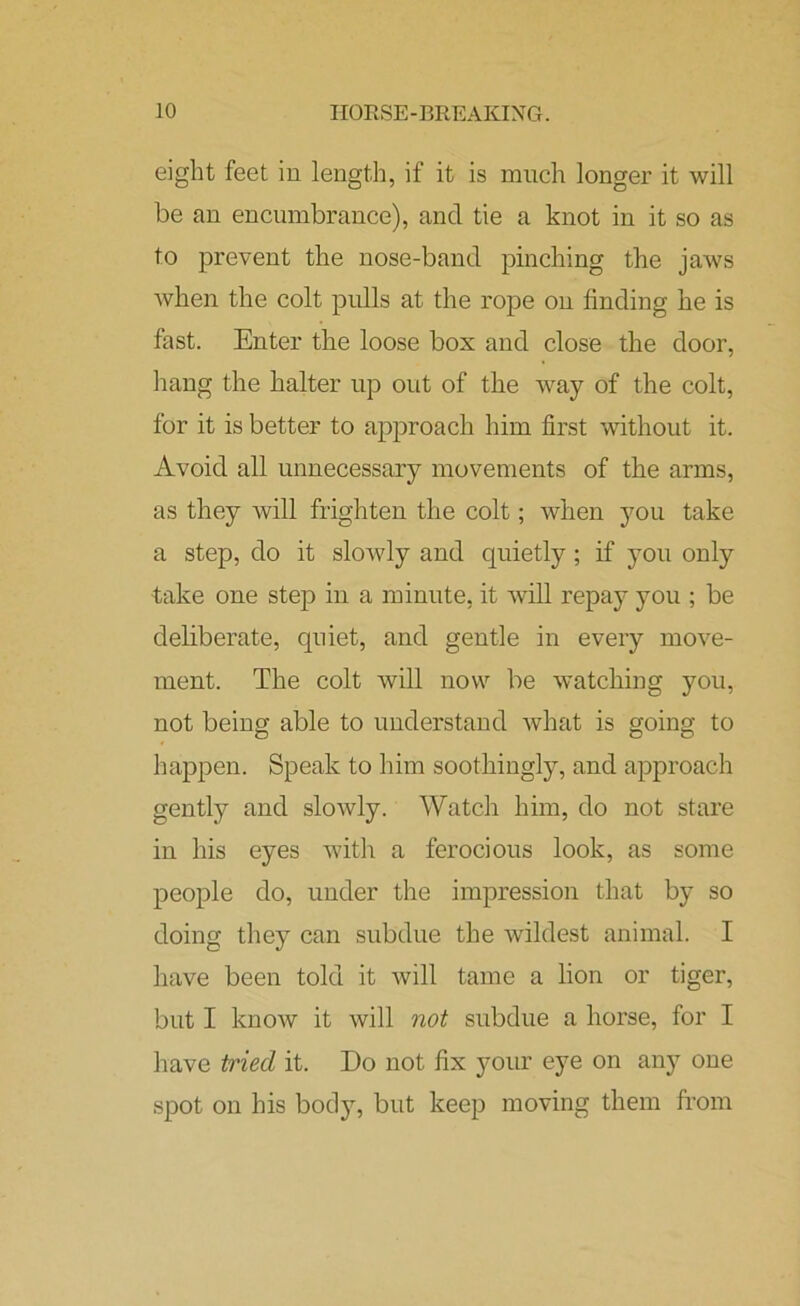 eight feet in length, if it is much longer it will be an encumbrance), and tie a knot in it so as to prevent the nose-band pinching the jaws when the colt pulls at the rope on finding he is fast. Enter the loose box and close the door, hang the halter up out of the way of the colt, for it is better to approach him first without it. Avoid all unnecessary movements of the arms, as they will frighten the colt; when you take a step, do it slowly and quietly; if you only take one step in a minute, it will repay you ; be deliberate, quiet, and gentle in every move- ment. The colt will now be watching you, not being able to understand what is going to happen. Speak to him soothingly, and approach gently and slowly. Watch him, do not stare in his eyes with a ferocious look, as some people do, under the impression that by so doing they can subdue the wildest animal. I have been told it will tame a lion or tiger, but I know it will not subdue a horse, for I have tried it. Do not fix your eye on any one spot on his body, but keep moving them from