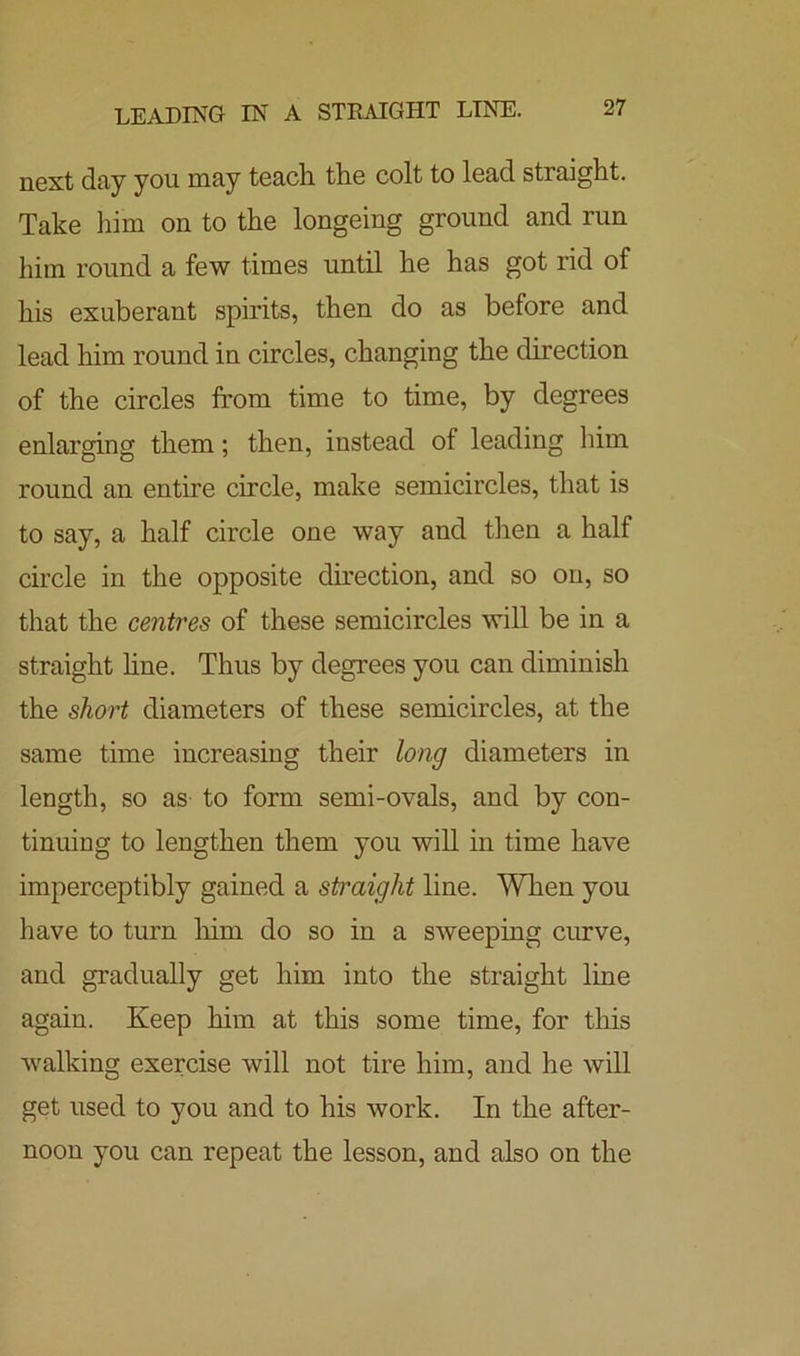 next day you may teach the colt to lead straight. Take him on to the longeing ground and run him round a few times until he has got rid of his exuberant spirits, then do as before and lead him round in circles, changing the direction of the circles from time to time, by degrees enlarging them; then, instead of leading him round an entire circle, make semicircles, that is to say, a half circle one way and then a half circle in the opposite direction, and so on, so that the centres of these semicircles will be in a straight line. Thus by degrees you can diminish the short diameters of these semicircles, at the same time increasing their long diameters in length, so as to form semi-ovals, and by con- tinuing to lengthen them you will in time have imperceptibly gained a straight line. When you have to turn him do so in a sweeping curve, and gradually get him into the straight line again. Keep him at this some time, for this walking exercise will not tire him, and he will get used to you and to his work. In the after- noon you can repeat the lesson, and also on the