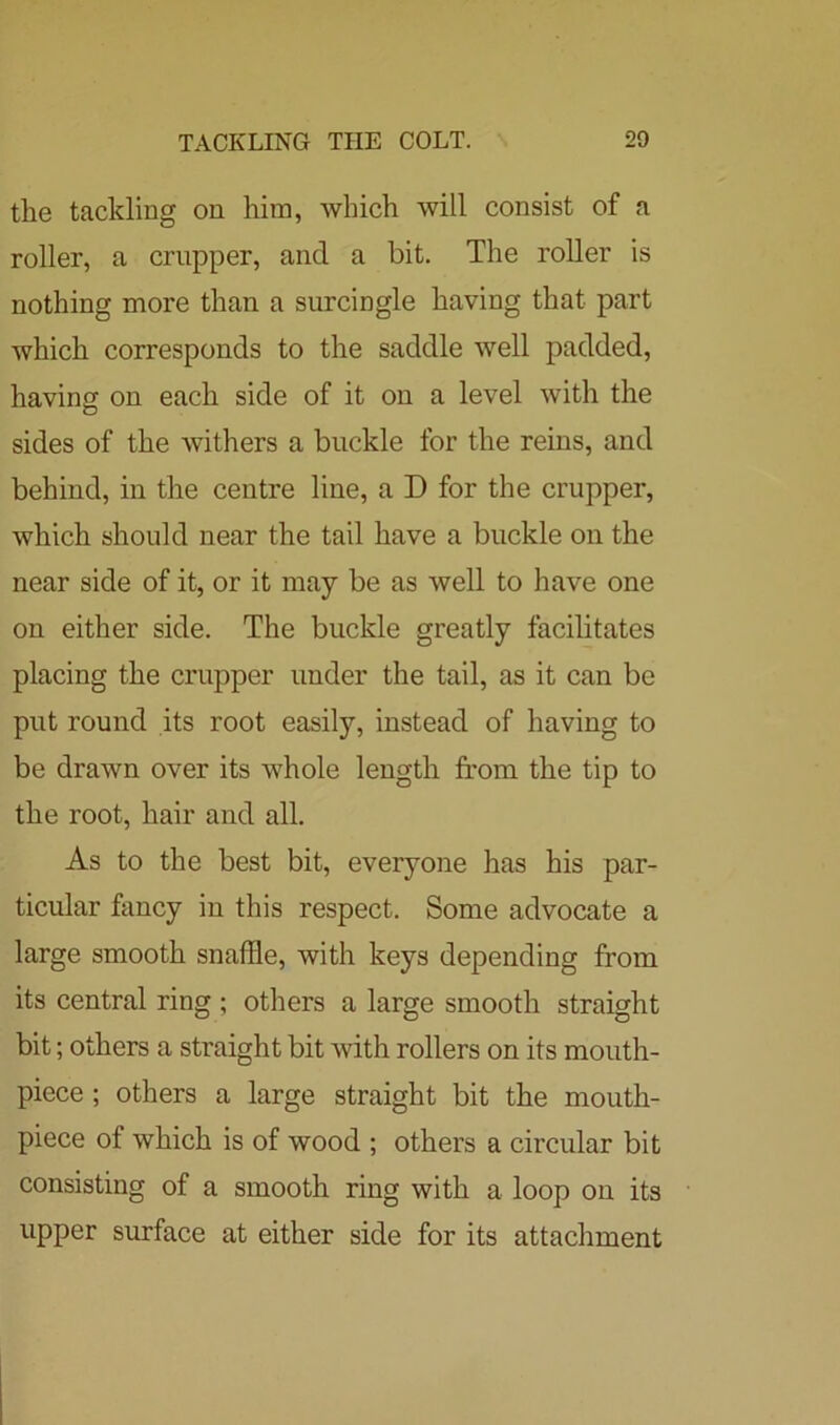 the tackling on him, which will consist of a roller, a crupper, and a bit. The roller is nothing more than a surcingle having that part which corresponds to the saddle well padded, having on each side of it on a level with the sides of the withers a buckle for the reins, and behind, in the centre line, a D for the crupper, which should near the tail have a buckle on the near side of it, or it may be as well to have one on either side. The buckle greatly facilitates placing the crupper under the tail, as it can be put round its root easily, instead of having to be drawn over its whole length from the tip to the root, hair and all. As to the best bit, everyone has his par- ticular fancy in this respect. Some advocate a large smooth snaffle, with keys depending from its central ring ; others a large smooth straight bit; others a straight bit with rollers on its mouth- piece ; others a large straight bit the mouth- piece of which is of wood ; others a circular bit consisting of a smooth ring with a loop on its upper surface at either side for its attachment