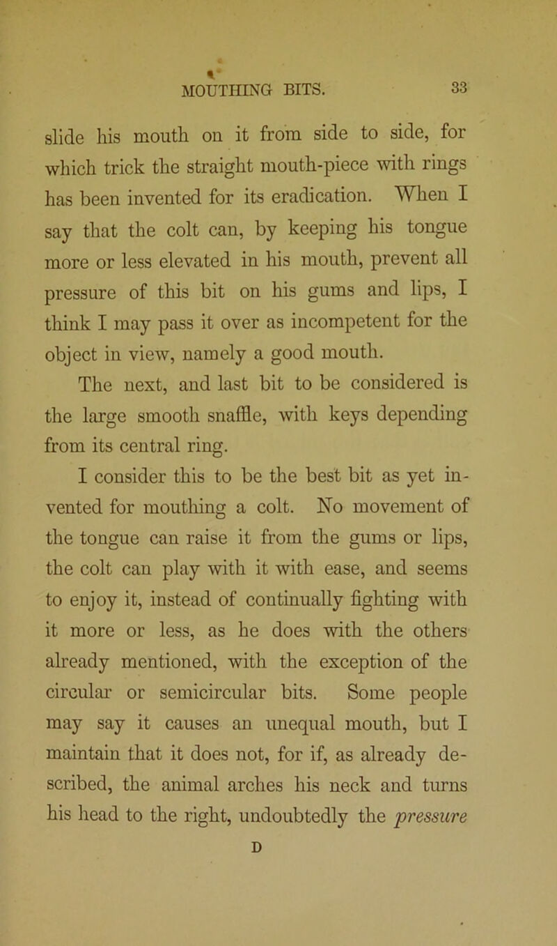 slide his mouth on it from side to side, for which trick the straight mouth-piece with rings has been invented for its eradication. When I say that the colt can, by keeping his tongue more or less elevated in his mouth, prevent all pressure of this bit on his gums and lips, I think I may pass it over as incompetent for the object in view, namely a good mouth. The next, and last bit to be considered is the large smooth snaffle, with keys depending from its central ring. I consider this to be the best bit as yet in- vented for mouthing a colt. No movement of the tongue can raise it from the gums or lips, the colt can play with it with ease, and seems to enjoy it, instead of continually fighting with it more or less, as he does with the others already mentioned, with the exception of the circular or semicircular bits. Some people may say it causes an unequal mouth, but I maintain that it does not, for if, as already de- scribed, the animal arches his neck and turns his head to the right, undoubtedly the pressure D