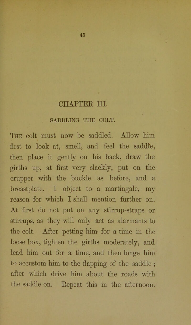 CHAPTER III. SADDLING THE COLT. The colt must now be saddled. Allow him i first to look at, smell, and feel the saddle, then place it gently on his back, draw the girths up, at first very slackly, put on the crupper with the buckle as before, and a breastplate. I object to a martingale, my reason for which I shall mention further ou. At first do not put on any stirrup-straps or stirrups, as they will only act as alarmants to the colt. After petting him for a time in the loose box, tighten the girths moderately, and lead him out for a time, and then longe him to accustom him to the flapping of the saddle ; after which drive him about the roads with the saddle on. Repeat this in the afternoon.