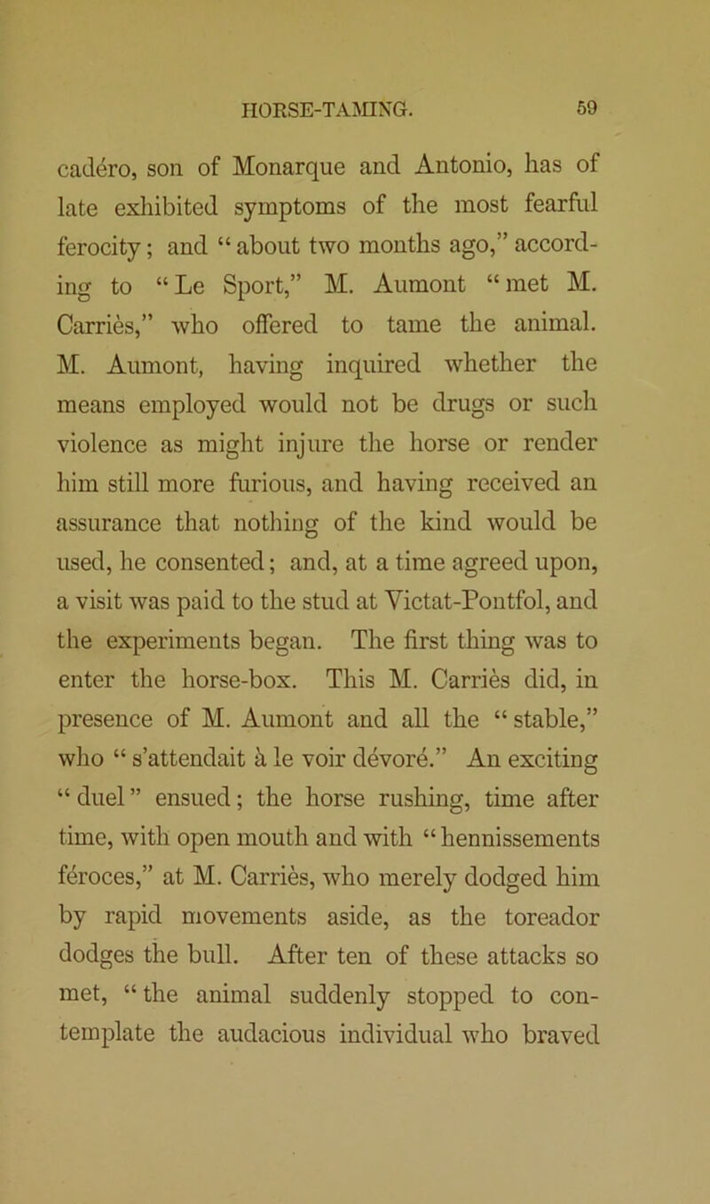 cadero, son of Monarque and Antonio, has of late exhibited symptoms of the most fearful ferocity; and “ about two months ago,” accord- ing to “Le Sport,” M. Aumont “met M. Carries,” who offered to tame the animal. M. Aumont, having inquired whether the means employed would not be drugs or such violence as might injure the horse or render him still more furious, and having received an assurance that nothing of the kind would be used, he consented; and, at a time agreed upon, a visit was paid to the stud at Victat-Pontfol, and the experiments began. The first thing was to enter the horse-box. This M. Carries did, in presence of M. Aumont and all the “ stable,” who “ s’attendait k le voir devore.” An exciting “ duel ” ensued; the horse rushing, time after time, with open mouth and with “ hennissements feroces,” at M. Carries, who merely dodged him by rapid movements aside, as the toreador dodges the bull. After ten of these attacks so met, “ the animal suddenly stopped to con- template the audacious individual who braved