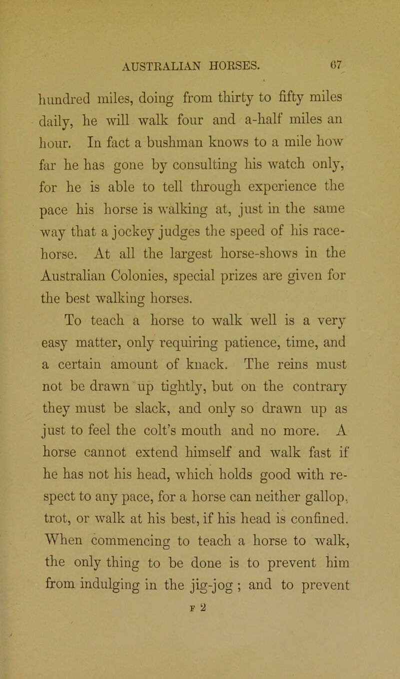 AUSTRALIAN HORSES. G7 hundred miles, doing from thirty to fifty miles daily, he will walk four and a-half miles an hour. In fact a bushman knows to a mile how far he has gone by consulting his watch only, for he is able to tell through experience the pace his horse is walking at, just in the same way that a jockey judges the speed of his race- horse. At all the largest horse-shows in the Australian Colonies, special prizes are given for the best walking horses. To teach a horse to walk well is a very easy matter, only requiring patience, time, and a certain amount of knack. The reins must not be drawn up tightly, but on the contrary they must be slack, and only so drawn up as just to feel the colt’s mouth and no more. A horse cannot extend himself and walk fast if he has not his head, which holds good with re- spect to any pace, for a horse can neither gallop, trot, or walk at his best, if his head is confined. When commencing to teach a horse to walk, the only thing to be done is to prevent him from indulging in the jig-jog ; and to prevent