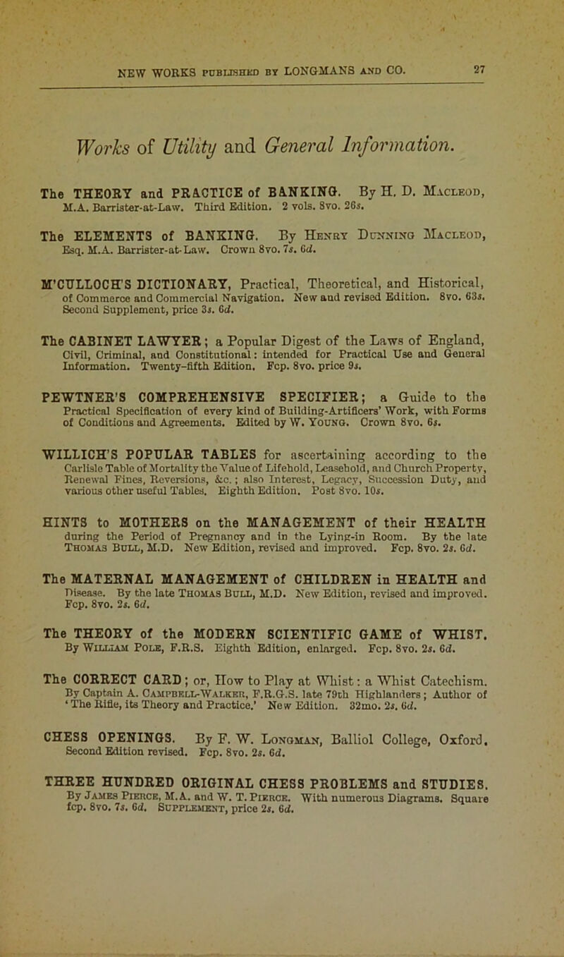 Works of Utility and General Information. The THEORY and PRACTICE of BANKING. By H. D. Macleod, M.A. Barrister-at-Law. Third Edition. 2 vols. 8vo. 26s. The ELEMENTS of BANKING. By Henry Dunning Macleod, Esq. M.A. Barriater-at-Law. Crown 8vo. 7s. Gci. M’CTJLLOCH’S DICTIONARY, Practical, Theoretical, and Historical, of Commerce and Commercial Navigation. New and revised Edition. 8vo. 63s. Second Supplement, price 3s. Gd. The CABINET LAWYER; a Popular Digest of the Laws of England, Civil, Criminal, and Constitutional: intended for Practical Use and General Information. Twenty-fifth Edition. Fcp. 8vo. price 9s. PEWTNER’S COMPREHENSIVE SPECIFIER; a Guide to the Practical Specification of every kind of Building-Artificers’ Work, with Forms of Conditions and Agreements. Edited by W. Young. Crown 8vo. 6s. WILLICH’S POPULAR TABLES for ascertaining according to the Carlisle Table of Mortality the Value of Lifehold, Leasehold, and Church Property, Jtenewal Fines, Reversions, Ac.; also Interest, Legacy, Succession Duty, aud various other useful Tables. Eighth Edition. Post 8vo. 10s. HINTS to MOTHERS on the MANAGEMENT of their HEALTH during the Period of Pregnancy and in the Lying-in Room. By the late Thomas Bull, M.D. New Edition, revised and improved. Fcp. 8vo. 2s. 6d. The MATERNAL MANAGEMENT of CHILDREN in HEALTH and Disease. By the late Thomas Bull, M.D. New Edition, revised and improved. Fop. 8vo. 2s. 6rf. The THEORY of the MODERN SCIENTIFIC GAME of WHIST. By William Pole, F.R.S. Eighth Edition, enlarged. Fcp. 8vo. 2s. 6d. The CORRECT CARD ; or, How to Play at Whist: a Whist Catechism. By Captain A. Campbell-Walkf.r, F.R.G.S. late 79th Highlanders; Author of ‘ The Rifle, its Theory and Practice.’ New Edition. 32mo. 2s. Gd. CHESS OPENINGS. By F. W. Longman, Balliol College, Oxford. Second Edition revised. Fcp. 8vo. 2s. 6d. THREE HUNDRED ORIGINAL CHESS PROBLEMS and STUDIES. By James Pierce, M.A. and W. T. Pierce. With numerous Diagrams. Square fcp. 8vo. 7s. 6d. Supplement, price 2s. 6d.