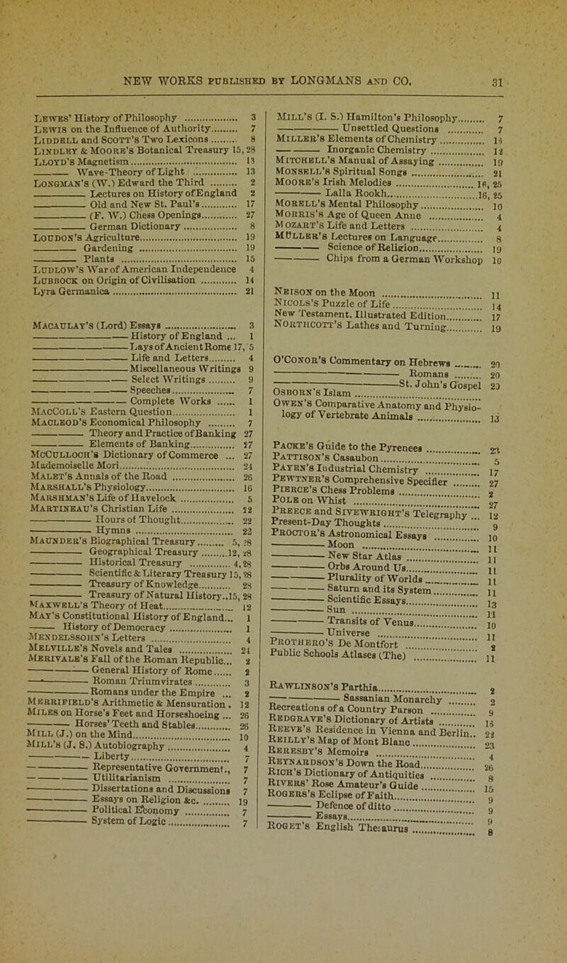 Lewes’ History of Philosophy 3 Lewis on the Influence of Authority 7 LiDDBLL and Scott’s Two Lexicons 8 Lixdlisy & Moore’s Botanical Treasury 15,28 LLOYD’S Magnetism 13 Wave-Theory of Light 13 Longman’s (W.) Edward the Third 2 Lectures on History of England 2 Old and New St. Paul’s 17 (F. W.) Chess Openings 27 German Dictionary 8 Loudon’s Agriculture 19 Gardening 19 Plants 15 Ludlow’s War of American Independence 4 Lubbock on Origin of Civilisation 14 Lyra Germanica 21 Macaulay’s (Lord) Essays .. 3 History of England ... 1 Lays of Ancient Rome 17, 5 Life and Letters 4 Miscellaneous Writings 9 Select Writings 9 Speeches 7 Complete Works 1 ALvcColl’s Eastern Question 1 Maoleod’s Economical Philosophy 7 Theory and Practice of Banking 27 Elements of Banking 57 McCulloch's Dictionary of Commerce ... 27 Mademoiselle Mori 24 Malet’b Annals of the Road 2G Marshall’s Physiology 16 Mars OMAN’S Life of liavelock 5 Martineau’s Christian Life 52 Hours of Thought 22 Hymns 22 Maunder’s Biographical Treasury 5, >8 Geographical Treasury 12, *8 Historical Treasury 1,28 Scientific & Literary Treusury 15,28 Treasury of Knowledge 28 Treasury of Natural History..15, 28 Maxwell's Theory of Heat 12 May’s Constitutional History of E ngland... 1 History of Democracy i Mendelssohn’s Letters 4 Melville’s Novels and Tales 21 ALerivale’s Fall of the Roman Republic... 2 — General History of Rome 2 — Roman Triumvirates 3 Romans under the Empire ... 2 Merrifield’8 Arithmetic & Mensuration . 12 Miles on Horse’s Feet and Horseshoeing ... 26 Horses’Teeth and Stables 26 Mill (J.) on the Mind . 10 Mill’s (J. 8.) Autobiography 4 Liberty 7 Representative Government., 7 Utilitarianism 7 * Dissertations and Discussions 7 Essays on Religion &c 19 Political Economy 7 System of Logic 7 AIill’S (I. S.) Hamilton’s Philosophy 7 Unsettled Questions 7 Miller’s Elements of Chemistry H Inorganic Chemistry u Mitohkll’8 Manual of Assaying 19 Monsell's Spiritual Songs 21 Moore's Irish Melodies jr 25 Lalla Rookh ig, 25 Morell’s Mental Philosophy ' jo Morris’s Age of Queen Anne 4 M ozart’s Life and Letters 4 MUller's Lectures on Language 8 Science of Religion jy Chips from a German Workshop 10 Neison on the Moon Nicols’s Puzzle of Life New Testament. Illustrated Edition! Nortilcott’s Lathes and Turning. II 14 17 19 O’Conor’s Commentary on Hebrews 20 Romans 20 ~ ~ 1 St. Jokn’s Gospel 2D Osborn s Islam Owen’S Comparative Anatomy and Physio- logy of Vertebrate Animals 13 Pacre’s Guide to the Pyrenees ... Pattison’s Casaubon Payen’s Industrial Chemistry Pewtner’8 Comprehensive Specifier Pierce’s Chess Problems Pole on Whist Preece and Sivewright’s Telegraphy *** Present-Day Thoughts Proctor’s Astronomical Essays ’ Moon New Star Atlas Orbs Around Us Plurality of Worlds r.™ .™ Saturn and its System Scientific Essays Sun Transits of Venus. Universe Prothero’s De Alontfort Public Schools Atlases (.The) 23 5 17 27 2 27 12 9 10 11 11 11 11 11 13 11 10 11 2 11 Rawlinson’8 Parthia .. Sassanian Monarchy Recreations of a Country Parson Redgrave’s Dictionary of Artists Reeve’s Residence in Vienna and Berlin Reilly’s Map of Mont Blanc Reresby’s Memoirs Reynardson’s Down the Road.......’.’.’.'.’.’.' RlOH’8 Dictionary of Antiquities Rivers’ Rose Amateur’s Guide Rogers’s Eclipse of Faith — Defence of ditto Essays Roget’s English Theiaurus ZZZ’.'.S’” 2 2 9 16 22 23 4 26 8 15 9 9 9 8